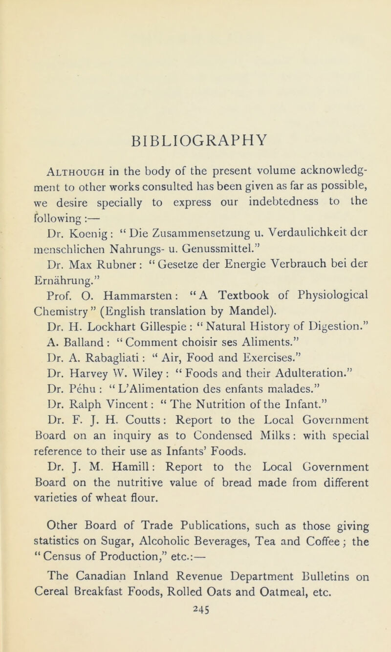 Although in the body of the present volume acknowledg- ment to other works consulted has been given as far as possible, we desire specially to express our indebtedness to the following :— Dr. Koenig : “ Die Zusammensetzung u. Verdaulichkeit dcr menschlichen Nahrungs- u. Genussmittel.” Dr. Max Rubner: “ Gesetze der Energie Verbrauch bei der Ernahrung.” Prof. O. Hammarsten; “A Textbook of Physiological Chemistry ” (English translation by Mandel). Dr. H. Lockhart Gillespie : “ Natural History of Digestion.” A. Balland : “ Comment choisir ses Aliments.” Dr. A. Rabagliati: “ Air, Food and Exercises.” Dr. Harvey W. Wiley ; “ Foods and their Adulteration.” Dr. Pehu : “ L’Alimentation des enfants malades.” Dr. Ralph Vincent: “The Nutrition of the Infant.” Dr. F. J. H. Coutts: Report to the Local Government Board on an inquiry as to Condensed Milks: with special reference to their use as Infants’ Foods. Dr. J. M. Hamill: Report to the Local Government Board on the nutritive value of bread made from different varieties of wheat flour. Other Board of Trade Publications, such as those giving statistics on Sugar, Alcoholic Beverages, Tea and Coffee; the “ Census of Production,” etc.:— The Canadian Inland Revenue Department Bulletins on Cereal Breakfast Foods, Rolled Oats and Oatmeal, etc.