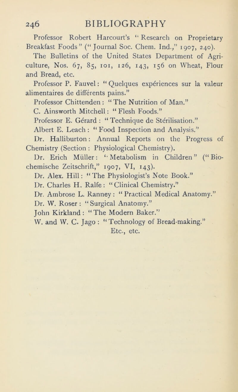 Professor Robert Harcourt’s “ Research on Proprietary Breakfast Foods” (“Journal Soc. Chem. Ind.,” 1907, 240). The Bulletins of the United States Department of Agri- culture, Nos. 67, 85, loi, 126, 143, 156 on Wheat, Flour and Bread, etc. Professor P. Fauvel: “ Quelques experiences sur la valeur alimentaires de differents pains.” Professor Chittenden : “ The Nutrition of Man.” C. Ainsworth Mitchell: “ Flesh Foods.” Professor E. Gerard : “ Technique de Ste'rilisation.” Albert E. Leach : “ Food Inspection and Analysis.” Dr. Halliburton: Annual Reports on the Progress of Chemistry (Section : Physiological Chemistry). Dr. Erich Miiller: “Metabolism in Children” (“ Bio- chemische Zeitschrift,” 1907, VI, 143). Dr. Alex. Hill: “The Physiologist’s Note Book.” Dr. Charles H. Ralfe: “Clinical Chemistry.” Dr. Ambrose L. Ranney : “ Practical Medical Anatomy.” Dr. W. Roser : “Surgical Anatomy.” John Kirkland: “The Modern Baker.” W. and W. C. Jago : “Technology of Bread-making.” Etc., etc.