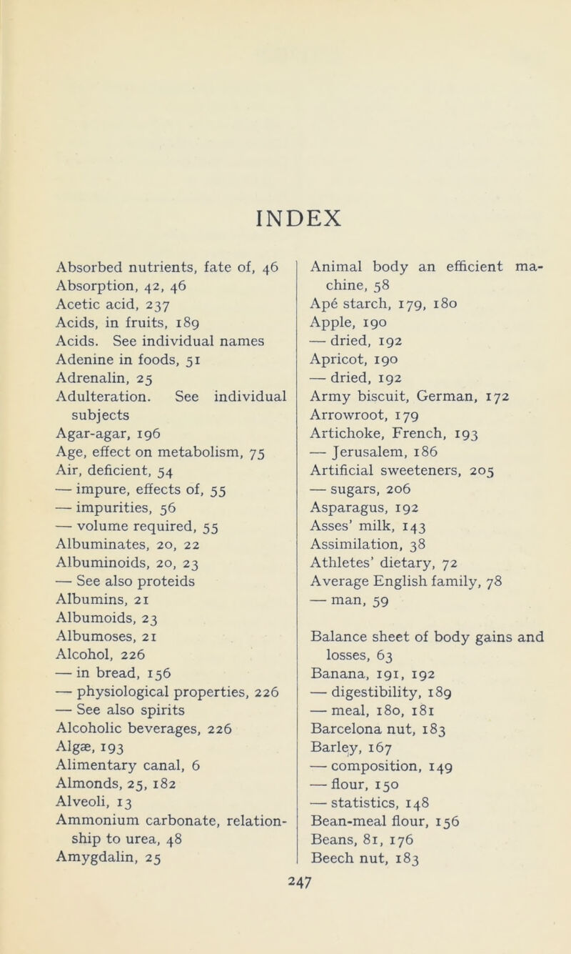Absorbed nutrients, fate of, 46 Absorption, 42, 46 Acetic acid, 237 Acids, in fruits, i8g Acids. See individual names Adenine in foods, 51 Adrenalin, 25 Adulteration. See individual subjects Agar-agar, 196 Age, effect on metabolism, 75 Air, deficient, 54 — impure, effects of, 55 — impurities, 56 — volume required, 55 Albuminates, 20, 22 Albuminoids, 20, 23 — See also proteids Albumins, 21 Albumoids, 23 Albumoses, 21 Alcohol, 226 — in bread, 156 — physiological properties, 226 — See also spirits Alcoholic beverages, 226 Algae, 193 Alimentary canal, 6 Almonds, 25, 182 Alveoli, 13 Ammonium carbonate, relation- ship to urea, 48 Amygdalin, 25 Animal body an efficient ma- chine, 58 Ape starch, 179, 180 Apple, 190 — dried, 192 Apricot, 190 — dried, 192 Army biscuit, German, 172 Arrowroot, 179 Artichoke, French, 193 — Jerusalem, 186 Artificial sweeteners, 205 — sugars, 206 Asparagus, 192 Asses’ milk, 143 Assimilation, 38 Athletes’ dietary, 72 Average English family, 78 — man, 59 Balance sheet of body gains and losses, 63 Banana, 191, 192 — digestibility, 189 — meal, 180, 181 Barcelona nut, 183 Barley, 167 — composition, 149 — flour, 150 — statistics, 148 Bean-meal flour, 156 Beans, 81, 176 Beech nut, 183