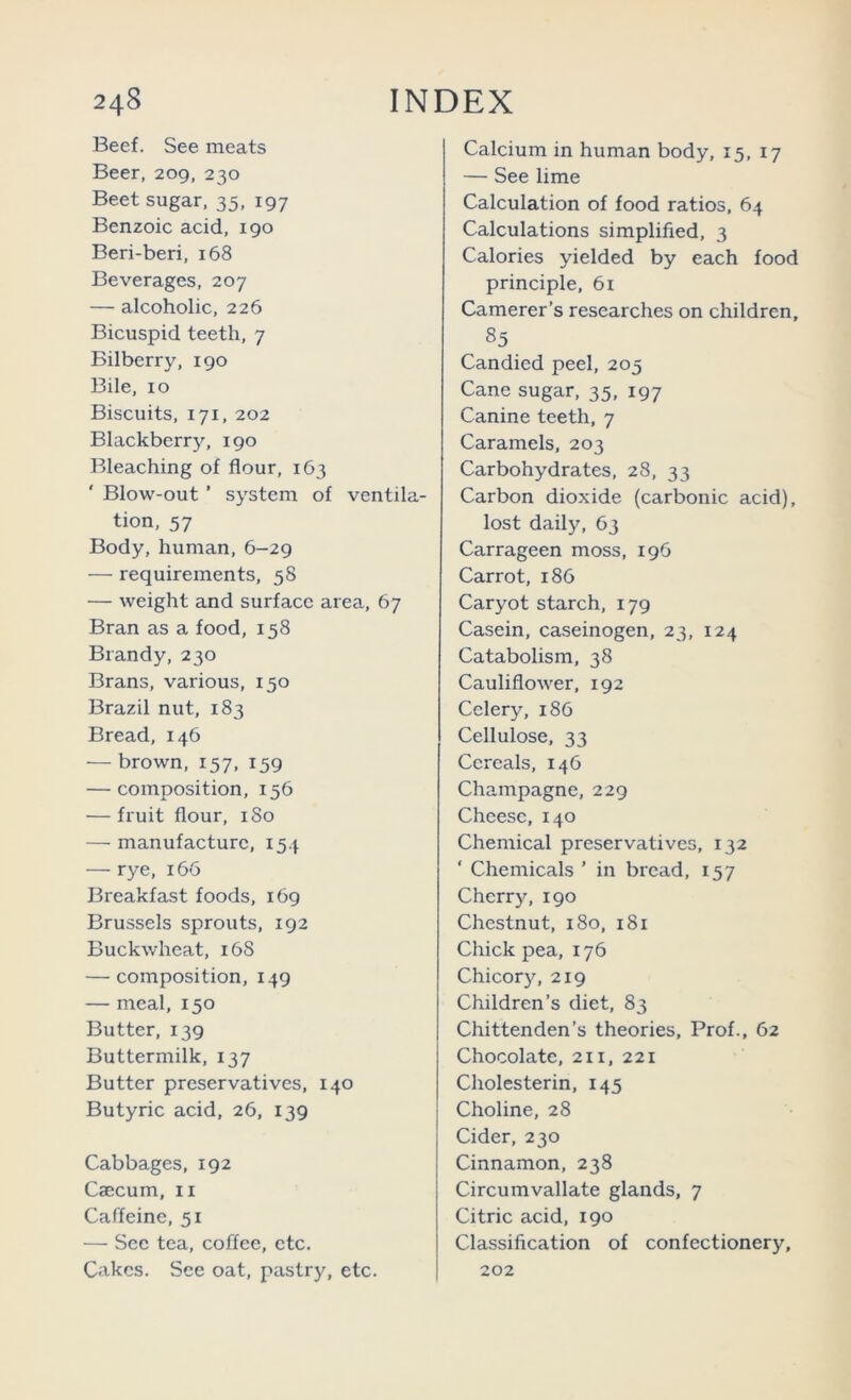 Beef. See meats Beer, 209, 230 Beet sugar, 35, 197 Benzoic acid, 190 Beri-beri, 168 Beverages, 207 — alcoholic, 226 Bicuspid teeth, 7 Bilberry, 190 Bile, 10 Biscuits, 171, 202 Blackberry, 190 Bleaching of flour, 163 Blow-out ’ system of ventila- tion, 57 Body, human, 6-29 — requirements, 58 — weight and surface area, 67 Bran as a food, 158 Brandy, 230 Brans, various, 150 Brazil nut, 183 Bread, 146 — brown, 157, 159 — composition, 156 — fruit flour, 180 — manufacture, 154 — rye, 166 Breakfast foods, 169 Brussels sprouts, 192 Buckwheat, 168 — composition, 149 — meal, 150 Butter, 139 Buttermilk, 137 Butter preservatives, 140 Butyric acid, 26, 139 Cabbages, 192 Caecum, ii Caffeine, 51 — Sec tea, coffee, etc. Cakes. See oat, pastry, etc. Calcium in human body, 15, 17 — See lime Calculation of food ratios, 64 Calculations simplified, 3 Calories yielded by each food principle, 61 Camerer’s researches on children, 85 Candied peel, 203 Cane sugar, 35, 197 Canine teeth, 7 Caramels, 203 Carbohydrates, 28, 33 Carbon dioxide (carbonic acid), lost daily, 63 Carrageen moss, 196 Carrot, 186 Caryot starch, 179 Casein, caseinogen, 23, 124 Catabolism, 38 Cauliflower, 192 Celery, 186 Cellulose, 33 Cereals, 146 Champagne, 229 Cheese, 140 Chemieal preservatives, 132 ‘ Chemicals ’ in bread, 157 Cherry, 190 Chestnut, 180, 181 Chick pea, 176 Chicory, 219 Children’s diet, 83 Chittenden’s theories. Prof., 62 Chocolate, 2H, 221 Cholesterin, 145 Choline, 28 Cider, 230 Cinnamon, 238 Circumvallate glands, 7 Citric acid, 190 Classification of confectionery, 202