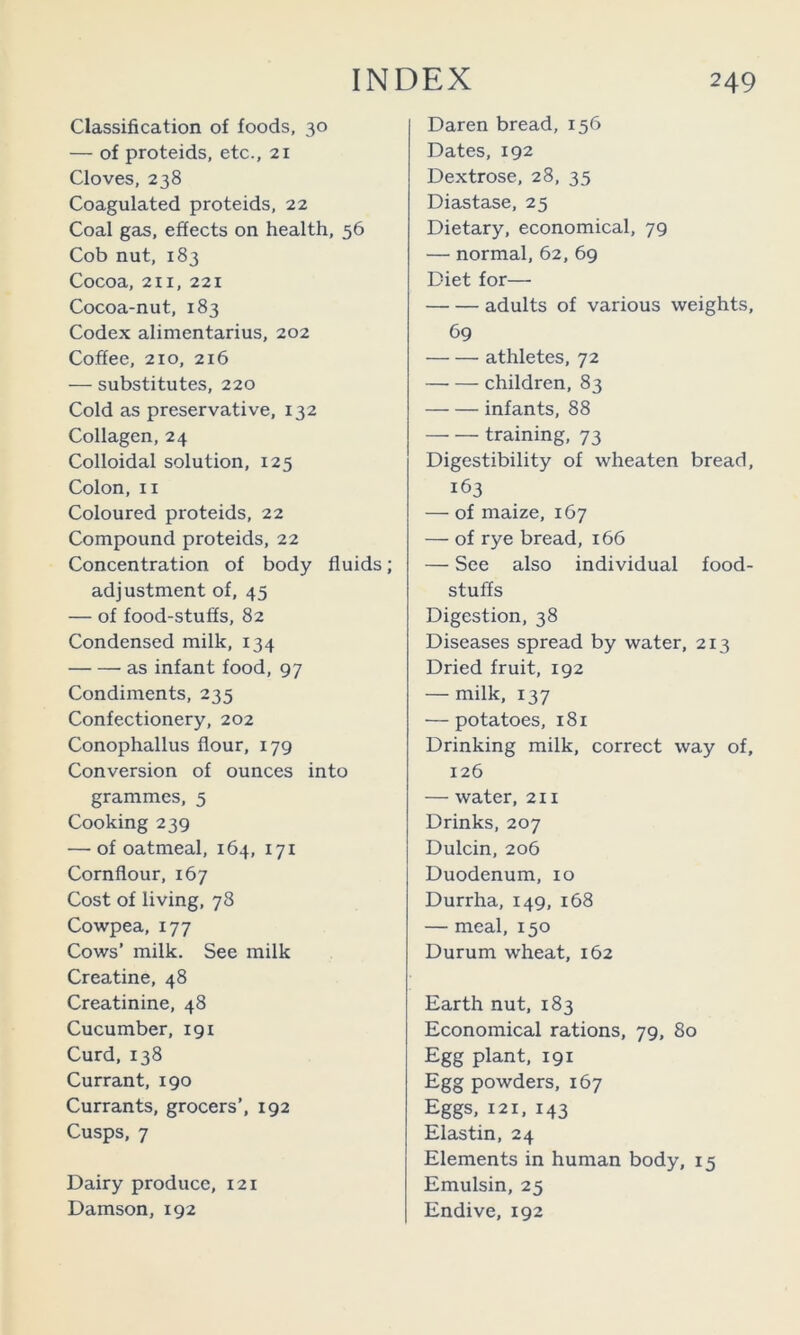 Classification of foods, 30 — of proteids, etc., 21 Cloves, 238 Coagulated proteids, 22 Coal gas, effects on health, 56 Cob nut, 183 Cocoa, 211, 221 Cocoa-nut, 183 Codex alimentarius, 202 Coffee, 210, 216 — substitutes, 220 Cold cis preservative, 132 Collagen, 24 Colloidal solution, 125 Colon, II Coloured proteids, 22 Compound proteids, 22 Concentration of body fluids; adjustment of, 45 — of food-stuffs, 82 Condensed milk, 134 as infant food, 97 Condiments, 235 Confectionery, 202 Conophallus flour, 179 Conversion of ounces into grammes, 5 Cooking 239 — of oatmeal, 164, 171 Cornflour, 167 Cost of living, 78 Cowpea, 177 Cows’ milk. See milk Creatine, 48 Creatinine, 48 Cucumber, 191 Curd, 138 Currant, 190 Currants, grocers’, 192 Cusps, 7 Dairy produce, 121 Damson, 192 Daren bread, 156 Dates, 192 Dextrose, 28, 35 Diastase, 25 Dietary, economical, 79 — normal, 62, 69 Diet for— adults of various weights, 69 athletes, 72 children, 83 infants, 88 training, 73 Digestibility of wheaten bread, 163 — of maize, 167 — of rye bread, 166 — See also individual food- stuffs Digestion, 38 Diseases spread by water, 213 Dried fruit, 192 — milk, 137 — potatoes, 181 Drinking milk, correct way of, 126 — water, 211 Drinks, 207 Dulcin, 206 Duodenum, 10 Durrha, 149, 168 — meal, 150 Durum wheat, 162 Earth nut, 183 Economical rations, 79, 80 Egg plant, 191 Egg powders, 167 Eggs, 121, 143 Elastin, 24 Elements in human body, 15 Emulsin, 25 Endive, 192