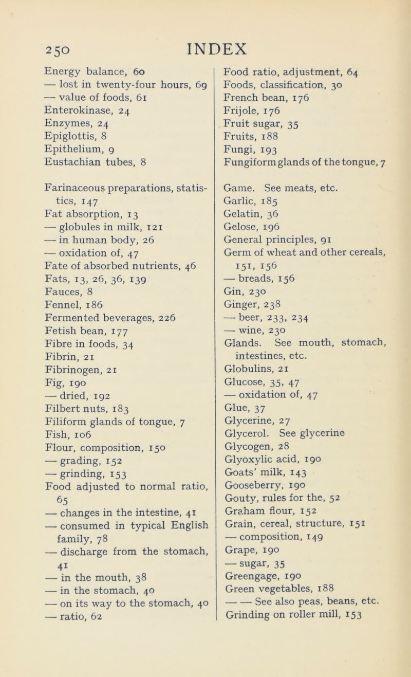 Energy balance, 60 — lost in twenty-four hours, 69 — value of foods, 61 Enterokinase, 24 Enzymes, 24 Epiglottis, 8 Epithelium, g Eustachian tubes, 8 Farinaceous preparations, statis- tics, 147 Fat absorption, 13 — globules in milk, 121 — in human body, 26 — oxidation of, 47 Fate of absorbed nutrients, 46 Fats, 13, 26, 36, 139 Fauces, 8 Fennel, 186 Fermented beverages, 226 Fetish bean, 177 Fibre in foods, 34 Fibrin, 21 Fibrinogen, 21 Fig, 190 — dried, 192 Filbert nuts, 183 Filiform glands of tongue, 7 Fish, 106 Flour, composition, 150 — grading, 152 — grinding, 153 Food adjusted to normal ratio, 65 — changes in the intestine, 41 — consumed in typical English family, 78 — discharge from the stomach, 41 — in the mouth, 38 — in the stomach, 40 — on its way to the stomach, 40 — ratio, 62 Food ratio, adjustment, 64 Foods, classification, 30 French bean, 176 Frijole, 176 Fruit sugar, 35 Fruits, 188 Fungi, 193 Fungiform glands of the tongue, 7 Game. See meats, etc. Garlic, 185 Gelatin, 36 Gelose, 196 General principles, 91 Germ of wheat and other cereals, 151. 156 — breads, 156 Gin, 230 Ginger, 238 — beer, 233, 234 — wine, 230 Glands. See mouth, stomach, intestines, etc. Globulins, 21 Glucose, 35, 47 — oxidation of, 47 Glue, 37 Glycerine, 27 Glycerol. See glycerine Glycogen, 28 Glyoxylic acid, 190 Goats’ milk, 143 Gooseberry, 190 Gouty, rules for the, 52 Gra.ham flour, 152 Grain, cereal, structure, 151 — composition, 149 Grape, 190 — sugar, 35 Greengage, 190 Green vegetables, 188 See also peas, beans, etc. Grinding on roller mill, 153