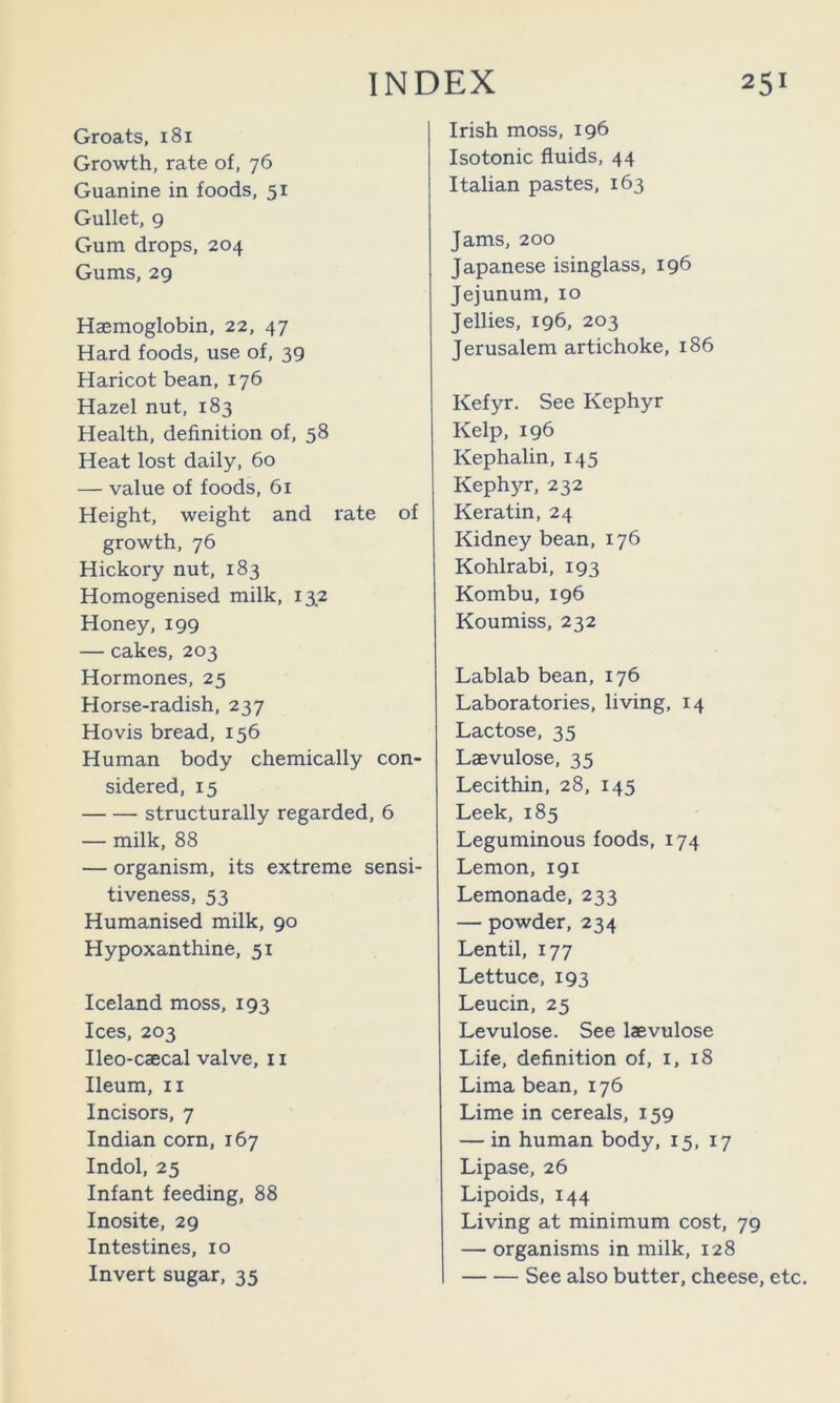 Groats, 181 Growth, rate of, 76 Guanine in foods, 51 Gullet, 9 Gum drops, 204 Gums, 29 Haemoglobin, 22, 47 Hard foods, use of, 39 Haricot bean, 176 Hazel nut, 183 Health, definition of, 58 Heat lost daily, 60 — value of foods, 61 Height, weight and rate of growth, 76 Hickory nut, 183 Homogenised milk, 13.2 Honey, 199 — cakes, 203 Hormones, 25 Horse-radish, 237 Hovis bread, 156 Human body chemically con- sidered, 15 structurally regarded, 6 — milk, 88 — organism, its extreme sensi- tiveness, 53 Humanised milk, 90 Hypoxanthine, 51 Iceland moss, 193 Ices, 203 Ileo-caecal valve, ii Ileum, II Incisors, 7 Indian corn, 167 Indol, 25 Infant feeding, 88 I nosite, 29 Intestines, 10 Invert sugar, 35 Irish moss, ig6 Isotonic fluids, 44 Italian pastes, 163 Jams, 200 Japanese isinglass, 196 Jejunum, 10 Jellies, 196, 203 Jerusalem artichoke, 186 Kefyr. See Kephyr Kelp, 196 Kephalin, 145 Kephyr, 232 Keratin, 24 Kidney bean, 176 Kohlrabi, 193 Kombu, 196 Koumiss, 232 Lablab bean, 176 Laboratories, living, 14 Lactose, 35 Laevulose, 35 Lecithin, 28, 145 Leek, 185 Leguminous foods, 174 Lemon, 191 Lemonade, 233 — powder, 234 Lentil, 177 Lettuce, 193 Leucin, 25 Levulose. See laevulose Life, definition of, i, 18 Lima bean, 176 Lime in cereals, 159 — in human body, 15, 17 Lipase, 26 Lipoids, 144 Living at minimum cost, 79 — organisms in milk, 128 See also butter, cheese, etc.