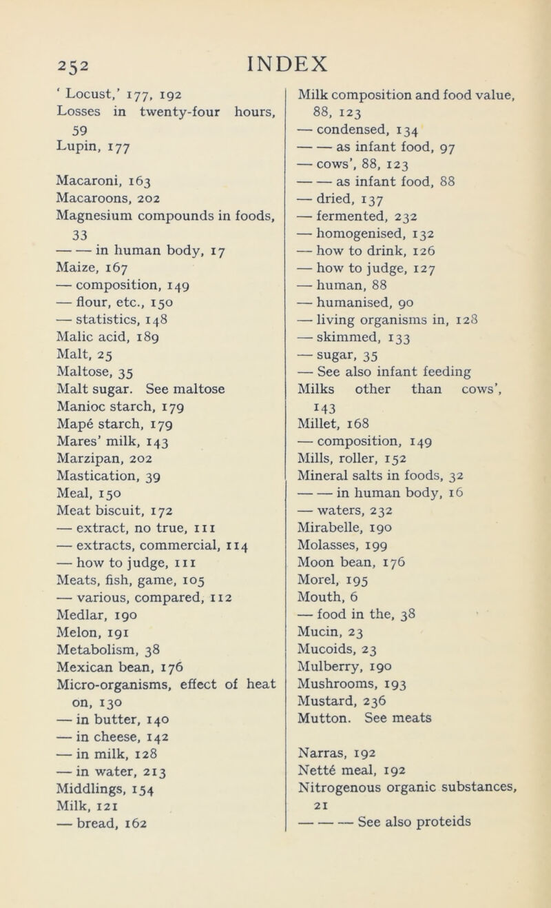 ‘ Locust,’ 177, 192 Losses in twenty-four hours, 59 Lupin, 177 Macaroni, 163 Macaroons, 202 Magnesium compounds in foods, 33 in human body, 17 Maize, 167 — composition, 149 — flour, etc., 150 — statistics, 148 Malic acid, 189 Malt, 25 Maltose, 35 Malt sugar. See maltose Manioc starch, 179 Mape starch, 179 Mares’ milk, 143 Marzipan, 202 Mastication, 39 Meal, 150 Meat biscuit, 172 — extract, no true, in — extracts, commercial, 114 — how to judge, in Meats, fish, game, 105 — various, compared, 112 Medlar, 190 Melon, 191 Metabolism, 38 Mexican bean, 176 Micro-organisms, effect of heat on, 130 — in butter, 140 — in cheese, 142 — in milk, 128 — in water, 213 Middlings, 154 Milk, 121 — bread, 162 Milk composition and food value, 88, 123 — condensed, 134 as infant food, 97 — cows’, 88, 123 as infant food, 88 — dried, 137 — fermented, 232 — homogenised, 132 — how to drink, 126 — how to judge, 127 — human, 88 — humanised, 90 — living organisms in, 128 — skimmed, 133 — sugar, 35 — See also infant feeding Milks other than cows’, 143 Millet, 168 — composition, 149 Mills, roller, 152 Mineral salts in foods, 32 in human body, 16 — waters, 232 Mirabelle, 190 Molasses, 199 Moon bean, 176 Morel, 195 Mouth, 6 — food in the, 38 Mucin, 23 Mucoids, 23 Mulberry, 190 Mushrooms, 193 Mustard, 236 Mutton. See meats Narras, 192 Nett6 meal, 192 Nitrogenous organic substances, 21 See also proteids