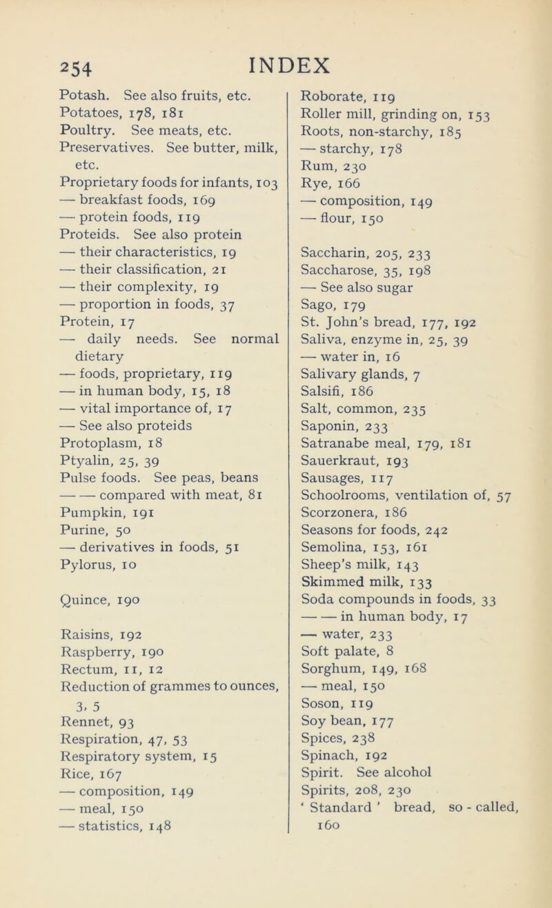 Potash. See also fruits, etc. Potatoes, 178, 181 Poultry. See meats, etc. Preservatives. See butter, milk, etc. Proprietary foods for infants, 103 — breakfast foods, 169 —• protein foods, 119 Proteids. See also protein — their characteristics, 19 — their classification, 21 — their complexity, 19 — proportion in foods, 37 Protein, 17 — daily needs. See normal dietary — foods, proprietary, 119 — in human body, 15, 18 — vital importance of, 17 — See also proteids Protoplasm, 18 Ptyalin, 25, 39 Pulse foods. See peas, beans compared with meat, 81 Pumpkin, 191 Purine, 50 — derivatives in foods, 51 Pylorus, 10 Quince, 190 Raisins, 192 Raspberry, 190 Rectum, ii, 12 Reduction of grammes to ounces, 3. 5 Rennet, 93 Respiration, 47, 53 Respiratory system, 15 Rice, 167 — composition, 149 — meal, 150 — statistics, 148 Roborate, 119 Roller mill, grinding on, 153 Roots, non-starchy, 185 — starchy, 178 Rum, 230 Rye, 166 — composition, 149 — flour, 150 Saccharin, 205, 233 Saccharose, 35, 198 — See also sugar Sago, 179 St. John’s bread, 177, 192 Saliva, enzyme in, 25, 39 — water in, 16 Salivary glands, 7 Salsifi, 186 Salt, common, 235 Saponin, 233 Satranabe meal, 179, 181 Sauerkraut, 193 Sausages, 117 Schoolrooms, ventilation of, 57 Scorzonera, 186 Seasons for foods, 242 Semolina, 153, 161 Sheep’s milk, 143 Skimmed milk, 133 Soda compounds in foods, 33 in human body, 17 — water, 233 Soft palate, 8 Sorghum, 149, 168 — meal, 150 Soson, 119 Soy bean, 177 Spices, 238 Spinach, 192 Spirit. See alcohol Spirits, 208, 230 ‘ Standard ’ bread, so - called, 160
