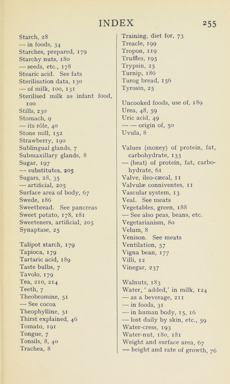 starch, 28 — in foods, 34 Starches, prepared, 179 Starchy nuts, 180 — seeds, etc., 178 Stearic acid. See fats Sterilisation data, 130 — of milk, 100, 131 Sterilised milk as infant food, 100 Stills, 230 Stomach, 9 — its role, 40 Stone mill, 152 Strawberry, 190 Sublingual glands, 7 Submaxillary glands, 8 Sugar, 197 — substitutes, 205 Sugars, 28, 35 — artificial, 205 Surface area of body, 67 Swede, 186 Sweetbread. See pancreas Sweet potato, 178, 181 Sweeteners, artificial, 205 Synaptase, 25 Talipot starch, 179 Tapioca, 179 Tartaric acid, 189 Taste bulbs, 7 Tavolo, 179 Tea, 210, 214 Teeth, 7 Theobromine, 51 — See cocoa Theophylline, 51 Thirst explained, 46 Tomato, 191 Tongue, 7 Tonsils, 8, 40 Trachea, 8 Training, diet for, 73 Treacle, 199 Tropon, 119 Truffles, 195 Trypsin, 25 Turnip, 186 Turog bread, 156 Tyrosin, 25 Uncooked foods, use of, 189 Urea, 48, 59 Uric acid, 49 origin of, 50 Uvula, 8 Values (money) of protein, fat, carbohydrate, 133 — (heat) of protein, fat, carbo- hydrate, 61 Valve, ileo-caecal, ii Valvulae conniventes, ii Vascular system, 13 Veal. See meats Vegetables, green, 188 — See also peas, beans, etc. Vegetarianism, 80 Velum, 8 Venison. See meats Ventilation, 57 Vigna bean, 177 Villi, 12 Vinegar, 237 Walnuts, 183 Water, ‘ added,’ in milk, 124 — as a beverage, 211 — in foods, 31 — in human body, 15, 16 — lost daily by skin, etc., 59 Water-cress, 193 Water-nut, 180, 181 Weight and surface area, 67 — height and rate of growth, 76