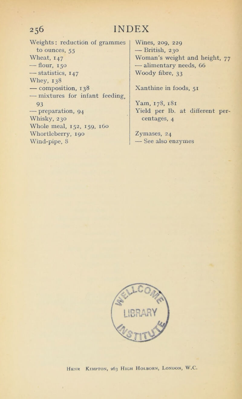 Weights : reduction of grammes to ounces, 55 Wheat, 147 — flour, 150 — statistics, 147 Whey, 138 — composition, 138 — mixtures for infant feeding, 93 — preparation, 94 Whisky, 230 Whole meal, 152, 159, 160 Whortleberry, 190 Wind-pipe, 8 Wines, 209, 229 — British, 230 Woman’s weight and height, 77 — alimentary needs, 66 Woody fibre, 33 Xanthine in foods, 51 Yam, 178, 181 Yield per lb. at different per- centages, 4 Zymases, 24 — See also enzymes Hknk KtMFTON, 263 High Hoi.born, London, W.C.
