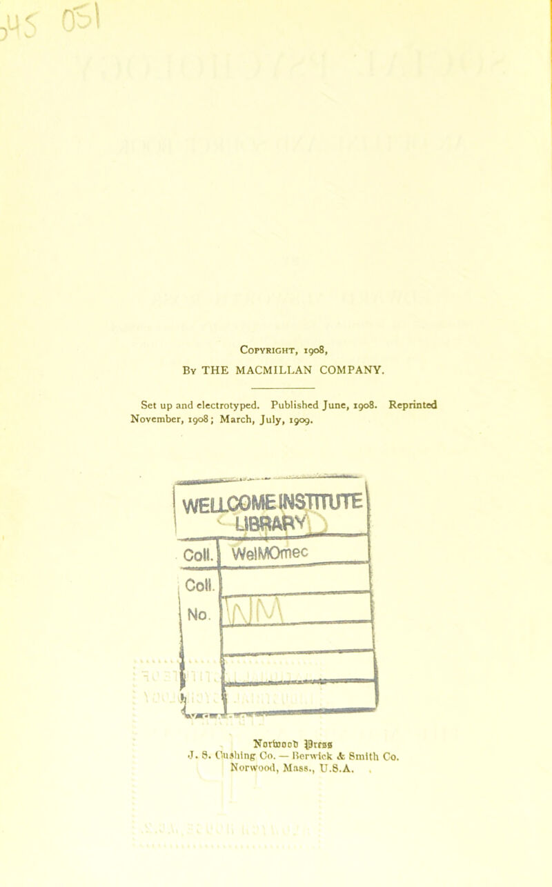 Copyright, 1908, By THE MACMILLAN COMPANY. Set up and electrotyped. Published June, 1908. Reprinted November, 1908; March, July, 1909. WELLCOME INSTITUTE <• UBRA&V S Coll. WelMOmec 1 Coll. No. If\ll\A i -4 .. t„ Nortooob $rrss J. 6. Cushing Co. — Berwick Jc Smith Co. Norwood, Mass., U.S.A.