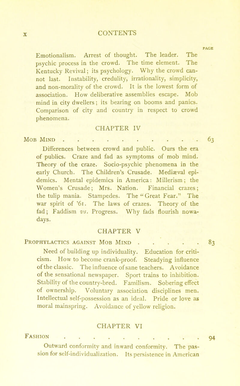 Emotionalism. Arrest of thought. The leader. The psychic process in the crowd. The time element. The Kentucky Revival; its psychology. Why the crowd can- not last. Instability, credulity, irrationality, simplicity, and non-morality of the crowd. It is the lowest form of association. How deliberative assemblies escape. Mob mind in city dwellers; its bearing on booms and panics. Comparison of city and country in respect to crowd phenomena. CHAPTER IV Mob Mind Differences between crowd and public. Ours the era of publics. Craze and fad as symptoms of mob mind. Theory of the craze. Socio-psychic phenomena in the early Church. The Children’s Crusade. Mediaeval epi- demics. Mental epidemics in America: Millerism; the Women’s Crusade; Mrs. Nation. Financial crazes; the tulip mania. Stampedes. The “ Great Fear.” The war spirit of ’61. The laws of crazes. Theory of the fad; Faddism vs. Progress. Why fads flourish nowa- days. CHAPTER V Prophylactics against Mob Mind Need of building up individuality. Education for criti- cism. How to become crank-proof. Steadying influence of the classic. The influence of sane teachers. Avoidance of the sensational newspaper. Sport trains to inhibition. Stability of the country-bred. Familism. Sobering effect of ownership. Voluntary association disciplines men. Intellectual self-possession as an ideal. Pride or love as moral mainspring. Avoidance of yellow religion. CHAPTER VI Fashion Outward conformity and inward conformity. The pas- sion for self-individualization. Its persistence in American