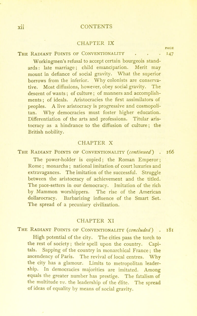 Xll CHAPTER IX PACE The Radiant Points of Conventionality . . .147 Workingmen’s refusal to accept certain bourgeois stand- ards: late marriage; child emancipation. Merit may mount in defiance of social gravity. What the superior borrows from the inferior. Why colonists are conserva- tive. Most diffusions, however, obey social gravity. The descent of wants ; of culture; of manners and accomplish- ments ; of ideals. Aristocracies the first assimilators of peoples. A live aristocracy is progressive and cosmopoli- tan. Why democracies must foster higher education. Differentiation of the arts and professions. Titular aris- tocracy as a hindrance to the diffusion of culture; the British nobility. CHAPTER X The Radiant Points of Conventionality (continued) . 166 The power-holder is copied; the Roman Emperor; Rome; monarchs; national imitation of court luxuries and extravagances. The imitation of the successful. Struggle between the aristocracy of achievement and the titled. The pace-setters in our democracy. Imitation of the rich by Mammon worshippers. The rise of the American dollarocracy. Barbarizing influence of the Smart Set. The spread of a pecuniary civilization. CHAPTER XI The Radiant Points of Conventionality (concluded) . 181 High potential of the city. The cities pass the torch to the rest of society; their spell upon the country. Capi- tals. Sapping of the country in monarchical France; the ascendency of Paris. The revival of local centres. Why the city has a glamour. Limits to metropolitan leader- ship. In democracies majorities are imitated. Among equals the greater number has prestige. The fatalism of the multitude vs. the leadership of the tilite. The spread of ideas of equality by means of social gravity.