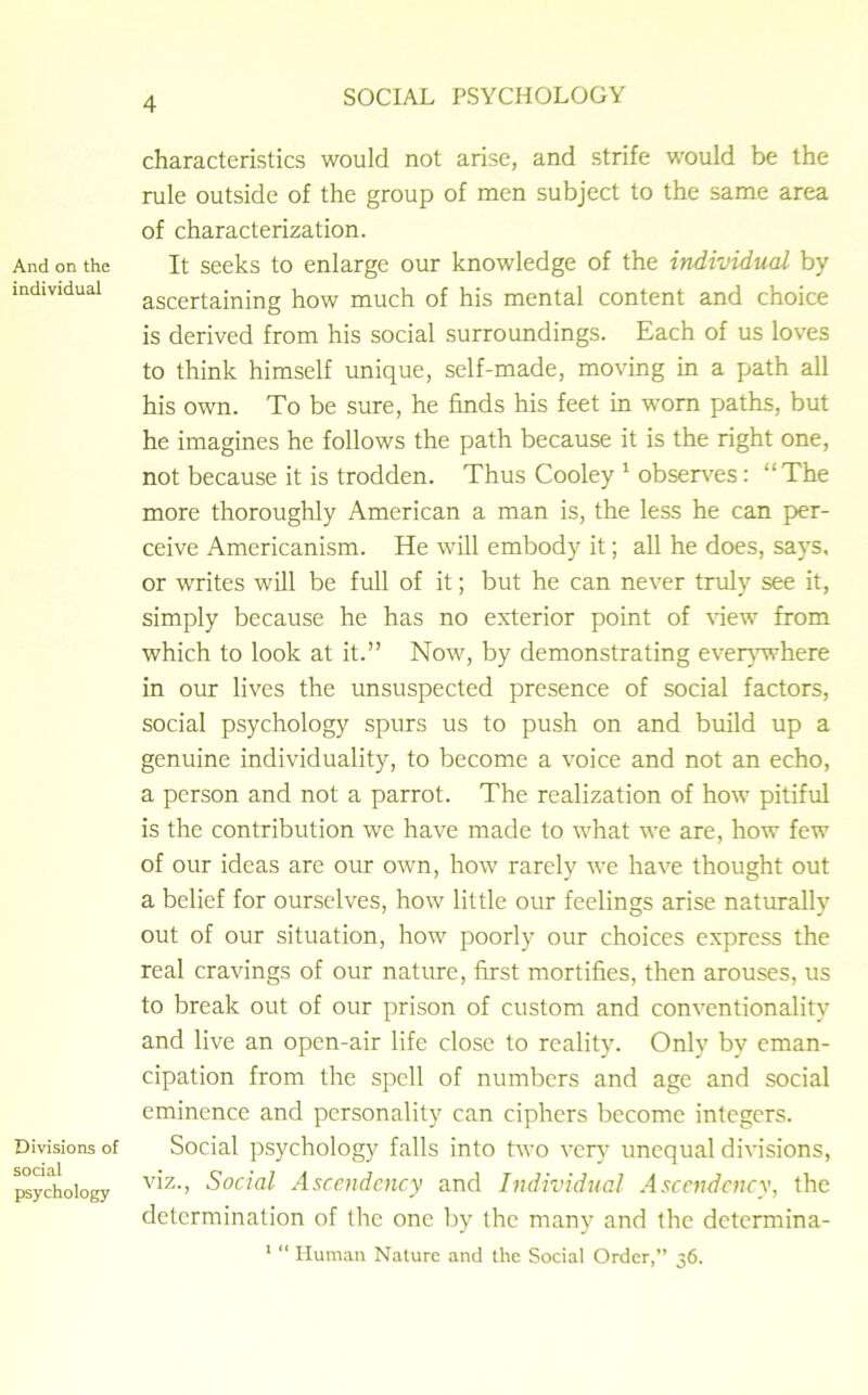 And on the individual Divisions of social psychology characteristics would not arise, and strife would be the rule outside of the group of men subject to the same area of characterization. It seeks to enlarge our knowledge of the individual by ascertaining how much of his mental content and choice is derived from his social surroundings. Each of us loves to think himself unique, self-made, moving in a path all his own. To be sure, he finds his feet in worn paths, but he imagines he follows the path because it is the right one, not because it is trodden. Thus Cooley 1 observes: “The more thoroughly American a man is, the less he can per- ceive Americanism. He will embody it; all he does, says, or writes will be full of it; but he can never truly see it, simply because he has no exterior point of view from which to look at it.” Now, by demonstrating everywhere in our lives the unsuspected presence of social factors, social psychology spurs us to push on and build up a genuine individuality, to become a voice and not an echo, a person and not a parrot. The realization of how pitiful is the contribution we have made to what we are, how few of our ideas are our own, how rarely we have thought out a belief for ourselves, how little our feelings arise naturally out of our situation, how poorly our choices express the real cravings of our nature, first mortifies, then arouses, us to break out of our prison of custom and conventionality and live an open-air life close to reality. Only by eman- cipation from the spell of numbers and age and social eminence and personality can ciphers become integers. Social psychology falls into two very unequal divisions, viz., Social Ascendency and Individual Ascendency, the determination of the one by the many and the determina- 1 “ Human Nature and the Social Order,” 36.