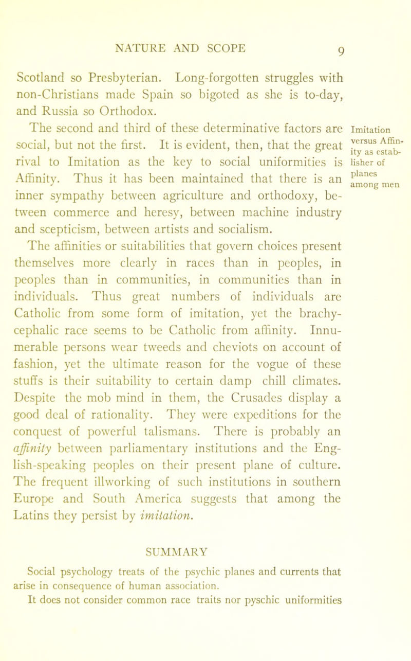 Scotland so Presbyterian. Long-forgotten struggles with non-Christians made Spain so bigoted as she is to-day, and Russia so Orthodox. The second and third of these determinative factors are social, but not the first. It is evident, then, that the great rival to Imitation as the key to social uniformities is Affinity. Thus it has been maintained that there is an inner sympathy between agriculture and orthodoxy, be- tween commerce and heresy, between machine industry and scepticism, between artists and socialism. The affinities or suitabilities that govern choices present themselves more clearly in races than in peoples, in peoples than in communities, in communities than in individuals. Thus great numbers of individuals are Catholic from some form of imitation, yet the brachy- cephalic race seems to be Catholic from affinity. Innu- merable persons wear tweeds and cheviots on account of fashion, yet the ultimate reason for the vogue of these stuffs is their suitability to certain damp chill climates. Despite the mob mind in them, the Crusades display a good deal of rationality. They were expeditions for the conquest of powerful talismans. There is probably an affinity between parliamentary institutions and the Eng- lish-speaking peoples on their present plane of culture. The frequent illworking of such institutions in southern Europe and South America suggests that among the Latins they persist by imitation. Imitation versus Affin- ity as estab- lisher of planes among men SUMMARY Social psychology treats of the psychic planes and currents that arise in consequence of human association. It does not consider common race traits nor pyschic uniformities