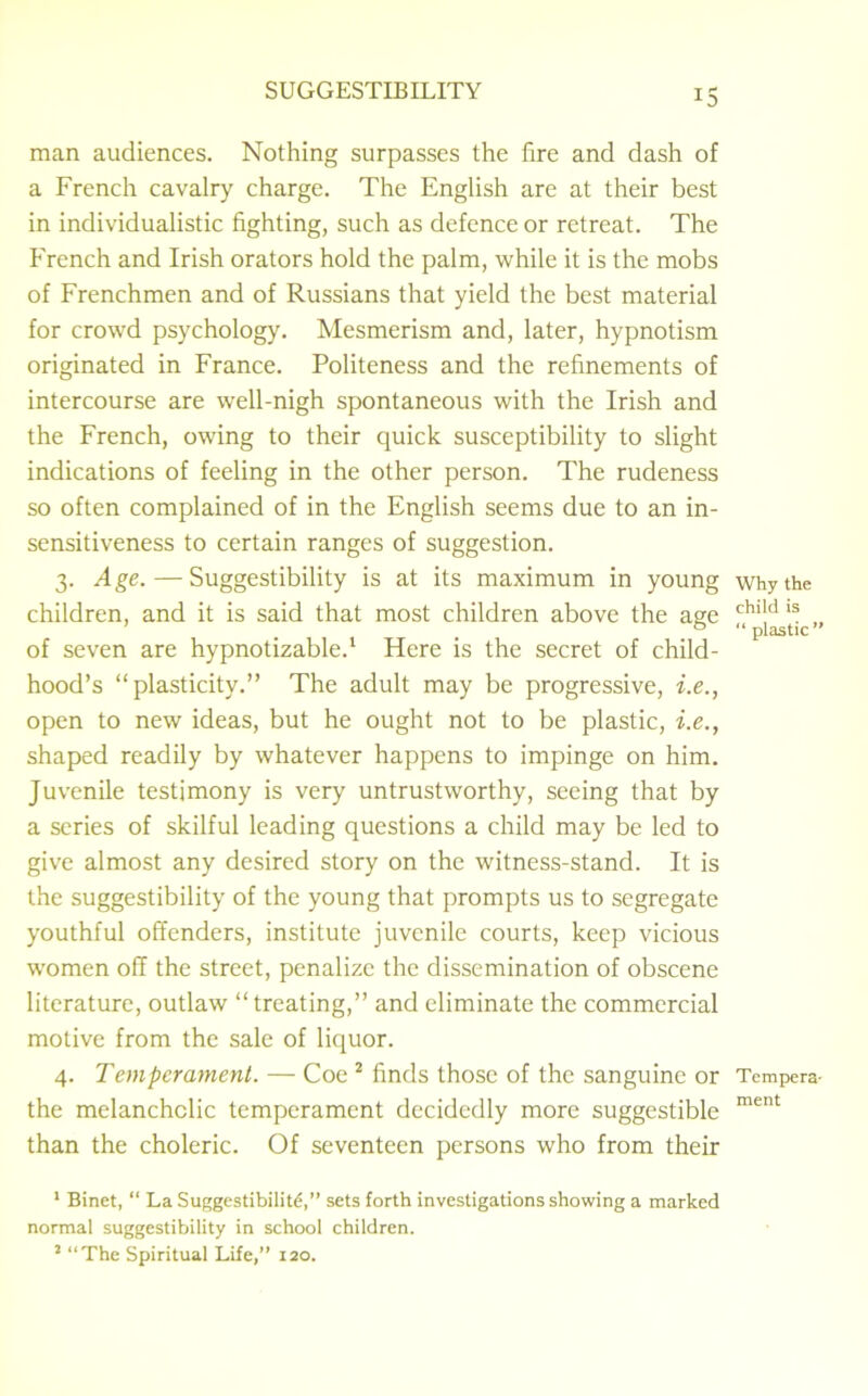 man audiences. Nothing surpasses the fire and dash of a French cavalry charge. The English are at their best in individualistic fighting, such as defence or retreat. The French and Irish orators hold the palm, while it is the mobs of Frenchmen and of Russians that yield the best material for crowd psychology. Mesmerism and, later, hypnotism originated in France. Politeness and the refinements of intercourse are well-nigh spontaneous with the Irish and the French, owing to their quick susceptibility to slight indications of feeling in the other person. The rudeness so often complained of in the English seems due to an in- sensitiveness to certain ranges of suggestion. 3. Age.— Suggestibility is at its maximum in young children, and it is said that most children above the age of seven are hypnotizable.1 Here is the secret of child- hood’s “plasticity.” The adult may be progressive, i.e., open to new ideas, but he ought not to be plastic, i.e., shaped readily by whatever happens to impinge on him. Juvenile testimony is very untrustworthy, seeing that by a series of skilful leading questions a child may be led to give almost any desired story on the witness-stand. It is the suggestibility of the young that prompts us to segregate youthful offenders, institute juvenile courts, keep vicious women off the street, penalize the dissemination of obscene literature, outlaw “ treating,” and eliminate the commercial motive from the sale of liquor. 4. Temperament. — Coe 2 finds those of the sanguine or the melancholic temperament decidedly more suggestible than the choleric. Of seventeen persons who from their 1 Binet, “ La Suggestibility,” sets forth investigations showing a marked normal suggestibility in school children. 2 “The Spiritual Life,” 120. Why the child is “ plastic” Tempera- ment