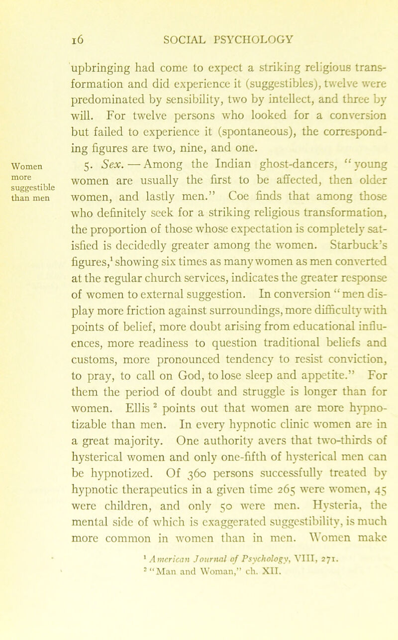 Women more suggestible than men 16 SOCIAL PSYCHOLOGY upbringing had come to expect a striking religious trans- formation and did experience it (suggestibles), twelve were predominated by sensibility, two by intellect, and three by will. For twelve persons who looked for a conversion but failed to experience it (spontaneous), the correspond- ing figures are two, nine, and one. 5. Sex.—Among the Indian ghost-dancers, “young women are usually the first to be affected, then older women, and lastly men.” Coe finds that among those who definitely seek for a striking religious transformation, the proportion of those whose expectation is completely sat- isfied is decidedly greater among the women. Starbuck’s figures,1 showing six times as many women as men converted at the regular church services, indicates the greater response of women to external suggestion. In conversion “ men dis- play more friction against surroundings, more difficulty with points of belief, more doubt arising from educational influ- ences, more readiness to question traditional beliefs and customs, more pronounced tendency to resist conviction, to pray, to call on God, to lose sleep and appetite.” For them the period of doubt and struggle is longer than for women. Ellis 2 points out that women are more hypno- tizable than men. In every hypnotic clinic women are in a great majority. One authority avers that two-thirds of hysterical women and only one-fifth of hysterical men can be hypnotized. Of 360 persons successfully treated by hypnotic therapeutics in a given time 265 were women, 45 were children, and only 50 were men. Hysteria, the mental side of which is exaggerated suggestibility, is much more common in women than in men. Women make 1 American Journal of Psychology, VIII, 271. 2 “Man and Woman,” ch. XII.