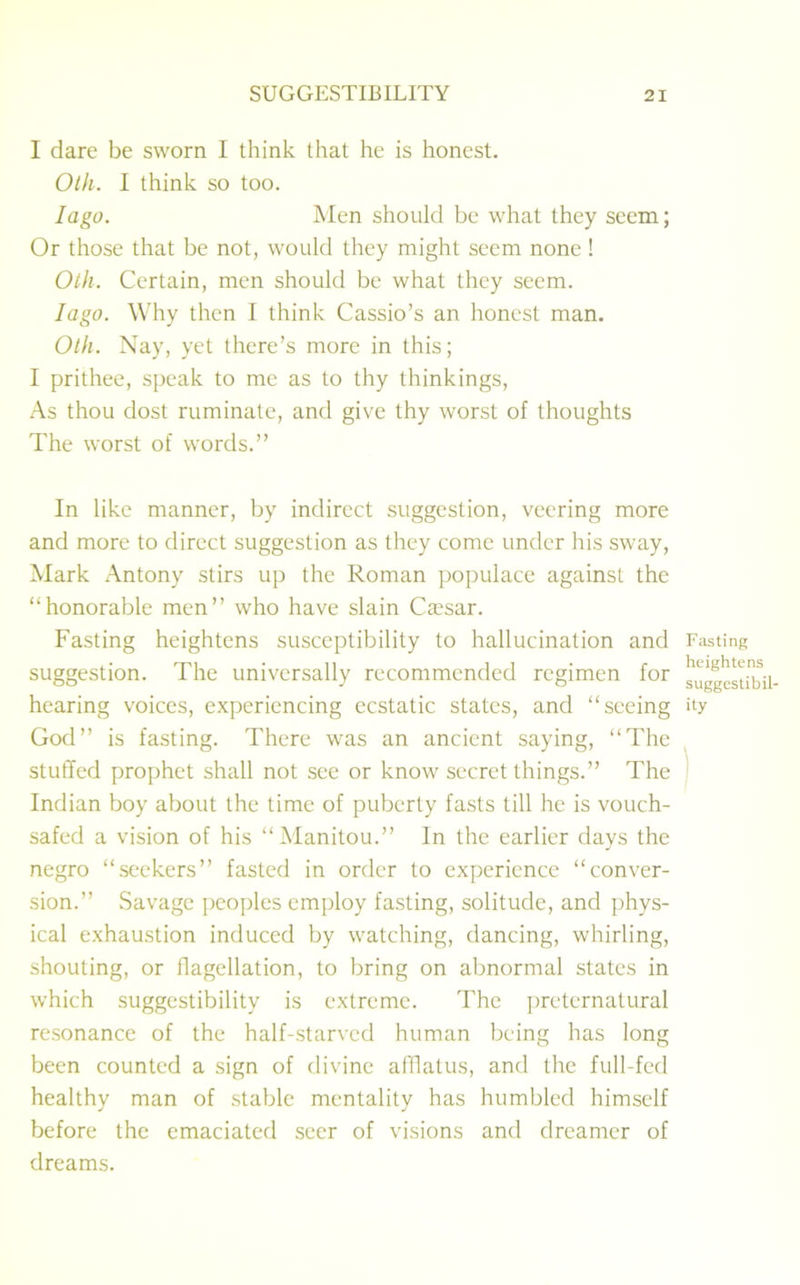 I dare be sworn I think that he is honest. Oth. I think so too. Iago. Men should be what they seem; Or those that be not, would they might seem none ! Oth. Certain, men should be what they seem. Iago. Why then I think Cassio’s an honest man. Oth. Nay, yet there’s more in this; I prithee, speak to me as to thy thinkings, As thou dost ruminate, and give thy worst of thoughts The worst of words.” In like manner, by indirect suggestion, veering more and more to direct suggestion as they come under his sway, Mark Antony stirs up the Roman populace against the “honorable men” who have slain Ca?sar. Fasting heightens susceptibility to hallucination and suggestion. The universally recommended regimen for hearing voices, experiencing ecstatic states, and “seeing God” is fasting. There was an ancient saying, “The stuffed prophet shall not see or know secret things.” The Indian boy about the time of puberty fasts till he is vouch- safed a vision of his “Manitou.” In the earlier days the negro “seekers” fasted in order to experience “conver- sion.” Savage peoples employ fasting, solitude, and phys- ical exhaustion induced by watching, dancing, whirling, shouting, or ilagellation, to bring on abnormal states in which suggestibility is extreme. The preternatural resonance of the half-starved human being has long been counted a sign of divine afflatus, and the full-fed healthy man of stable mentality has humbled himself before the emaciated seer of visions and dreamer of dreams. Fasting heightens suggestibil- ity