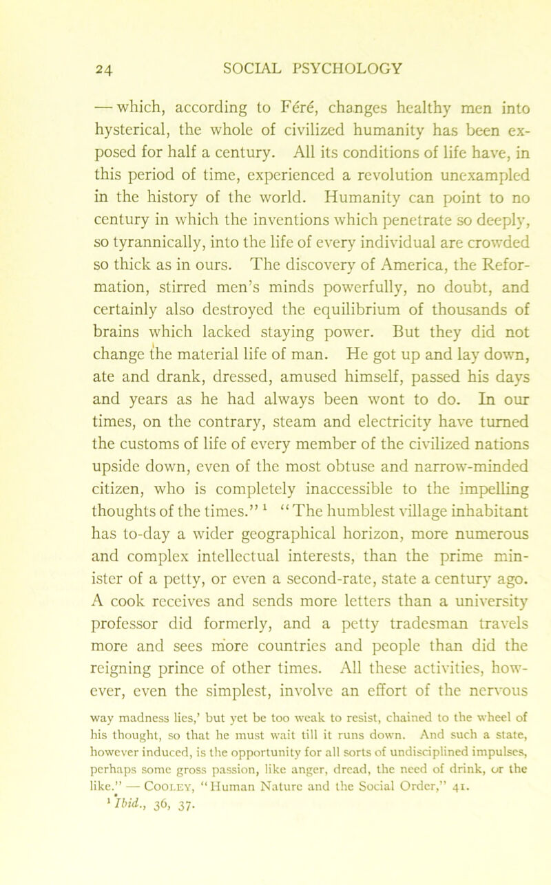 — which, according to Fere, changes healthy men into hysterical, the whole of civilized humanity has been ex- posed for half a century. All its conditions of life have, in this period of time, experienced a revolution unexampled in the history of the world. Humanity can point to no century in which the inventions which penetrate so deeply, so tyrannically, into the life of every individual are crowded so thick as in ours. The discovery of America, the Refor- mation, stirred men’s minds powerfully, no doubt, and certainly also destroyed the equilibrium of thousands of brains which lacked staying power. But they did not change the material life of man. He got up and lay down, ate and drank, dressed, amused himself, passed his days and years as he had always been wont to do. In our times, on the contrary, steam and electricity have turned the customs of life of every member of the civilized nations upside down, even of the most obtuse and narrow-minded citizen, who is completely inaccessible to the impelling thoughts of the times.” 1 “ The humblest village inhabitant has to-day a wider geographical horizon, more numerous and complex intellectual interests, than the prime min- ister of a petty, or even a second-rate, state a century ago. A cook receives and sends more letters than a university professor did formerly, and a petty tradesman travels more and sees more countries and people than did the reigning prince of other times. All these activities, how- ever, even the simplest, involve an effort of the nervous way madness lies,’ but yet be too weak to resist, chained to the wheel of his thought, so that he must wait till it runs down. And such a state, however induced, is the opportunity for all sorts of undisciplined impulses, perhaps some gross passion, like anger, dread, the need of drink, or the like.” — Cooley, “Human Nature and the Social Order,” 41. 1 ‘ibid,., 36, 37.