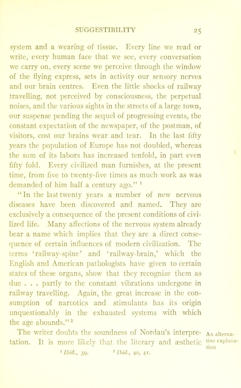 system and a wearing of tissue. Every line we read or write, every human face that we see, every conversation we carry on, every scene we perceive through the window of the flying express, sets in activity our sensory nerves and our brain centres. Even the little shocks of railway travelling, not perceived by consciousness, the perpetual noises, and the various sights in the streets of a large town, our suspense pending the sequel of progressing events, the constant expectation of the newspaper, of the postman, of visitors, cost our brains wear and tear. In the last fifty years the population of Europe has not doubled, whereas the sum of its labors has increased tenfold, in part even fifty fold. Every civilized man furnishes, at the present time, from five to twenty-five times as much work as was demanded of him half a century ago.” 1 “ In the last twenty years a number of new nervous diseases have been discovered and named. They are exclusively a consequence of the present conditions of civi- lized life. Many affections of the nervous system already bear a name which implies that they are a direct conse- quence of certain influences of modern civilization. The terms ‘railway-spine’ and ‘railway-brain,’ which the English and American pathologists have given to certain states of these organs, show that they recognize them as due . . . partly to the constant vibrations undergone in railway travelling. Again, the great increase in the con- sumption of narcotics and stimulants has its origin unquestionably in the exhausted systems with which the age abounds.”2 The writer doubts the soundness of Nordau’s interpre- tation. It is more likely that the literary and testhctic 1 Ibid,, 39. 2 Ibid., 40, 41. An alterna- tive explana- tion