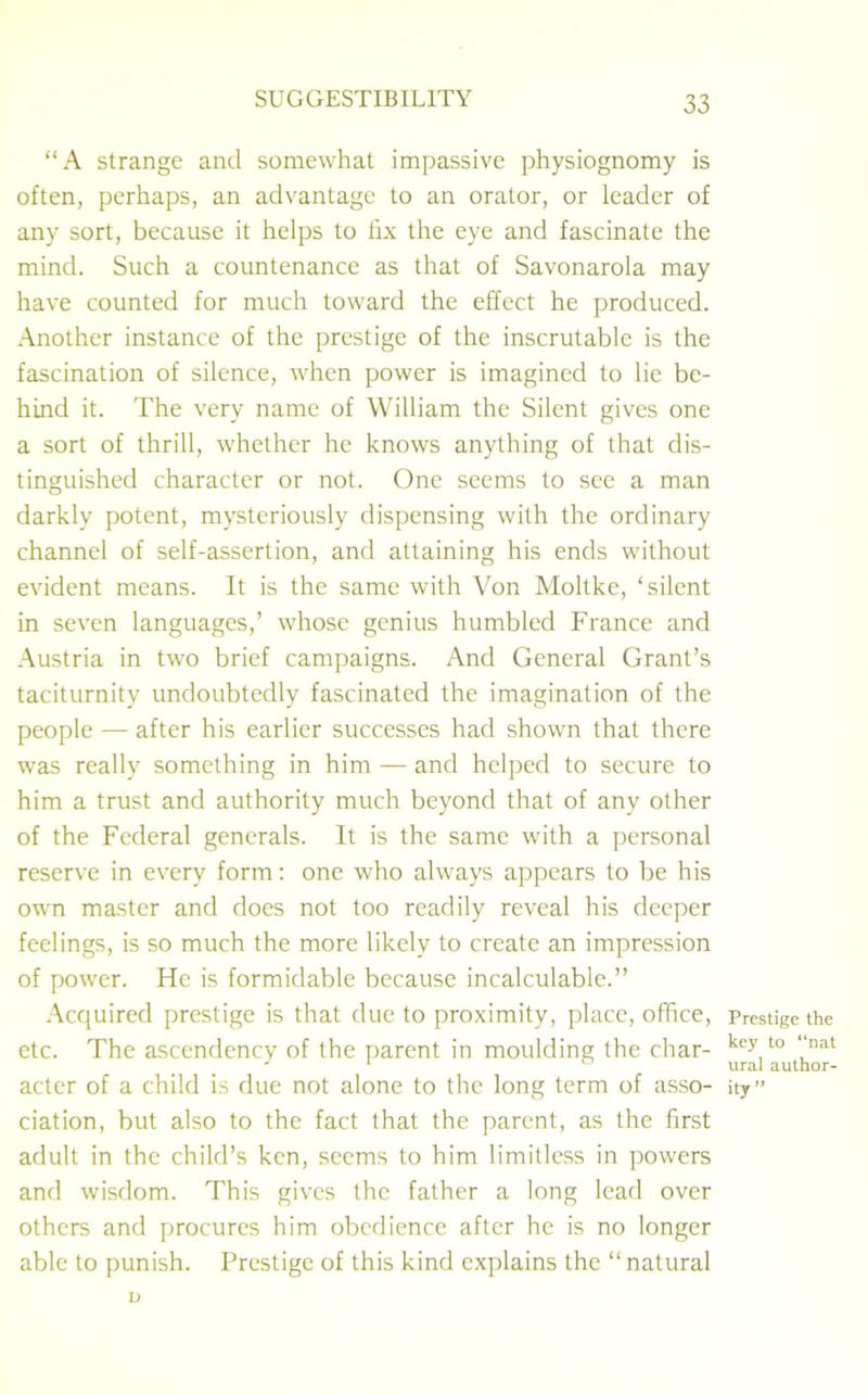 “A strange and somewhat impassive physiognomy is often, perhaps, an advantage to an orator, or leader of any sort, because it helps to fix the eye and fascinate the mind. Such a countenance as that of Savonarola may have counted for much toward the effect he produced. Another instance of the prestige of the inscrutable is the fascination of silence, when power is imagined to lie be- hind it. The very name of William the Silent gives one a sort of thrill, whether he knows anything of that dis- tinguished character or not. One seems to see a man darkly potent, mysteriously dispensing with the ordinary channel of self-assertion, and attaining his ends without evident means. It is the same with Von Moltke, ‘silent in seven languages,’ whose genius humbled France and Austria in two brief campaigns. And General Grant’s taciturnity undoubtedly fascinated the imagination of the people — after his earlier successes had shown that there was really something in him — and helped to secure to him a trust and authority much beyond that of any other of the Federal generals. It is the same with a personal reserve in every form: one who always appears to be his own master and does not too readily reveal his deeper feelings, is so much the more likely to create an impression of power. He is formidable because incalculable.” Acquired prestige is that due to proximity, place, office, etc. The ascendency of the parent in moulding the char- acter of a child is due not alone to the long term of asso- ciation, but also to the fact that the parent, as the first adult in the child’s ken, seems to him limitless in powers and wisdom. This gives the father a long lead over others and procures him obedience after he is no longer able to punish. Prestige of this kind explains the “natural u Prestige the key to “nat ural author- ity”