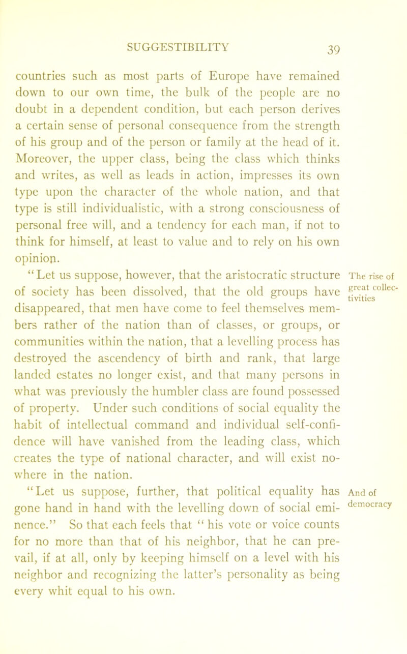 countries such as most parts of Europe have remained down to our own time, the bulk of the people are no doubt in a dependent condition, but each person derives a certain sense of personal consequence from the strength of his group and of the person or family at the head of it. Moreover, the upper class, being the class which thinks and writes, as well as leads in action, impresses its own type upon the character of the whole nation, and that type is still individualistic, with a strong consciousness of personal free will, and a tendency for each man, if not to think for himself, at least to value and to rely on his own opinion* “Let us suppose, however, that the aristocratic structure of society has been dissolved, that the old groups have disappeared, that men have come to feel themselves mem- bers rather of the nation than of classes, or groups, or communities within the nation, that a levelling process has destroyed the ascendency of birth and rank, that large landed estates no longer exist, and that many persons in what was previously the humbler class are found possessed of property. Under such conditions of social equality the habit of intellectual command and individual self-confi- dence will have vanished from the leading class, which creates the type of national character, and will exist no- where in the nation. “Let us suppose, further, that political equality has gone hand in hand with the levelling down of social emi- nence.” So that each feels that “ his vote or voice counts for no more than that of his neighbor, that he can pre- vail, if at all, only by keeping himself on a level with his neighbor and recognizing the latter’s personality as being every whit equal to his own. The rise of great collec- tivities And of democracy