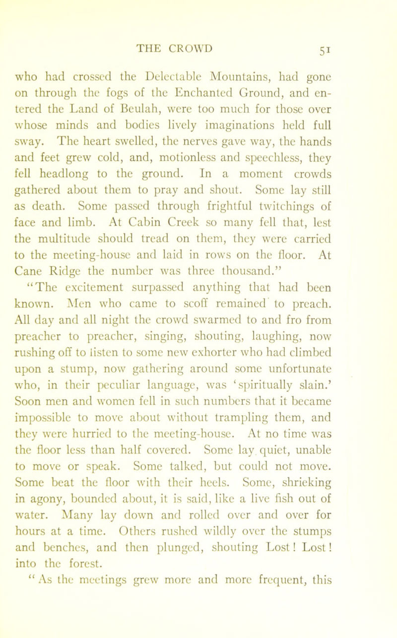 who had crossed the Delectable Mountains, had gone on through the fogs of the Enchanted Ground, and en- tered the Land of Beulah, were too much for those over whose minds and bodies lively imaginations held full sway. The heart swelled, the nerves gave way, the hands and feet grew cold, and, motionless and speechless, they fell headlong to the ground. In a moment crowds gathered about them to pray and shout. Some lay still as death. Some passed through frightful twitchings of face and limb. At Cabin Creek so many fell that, lest the multitude should tread on them, they were carried to the meeting-house and laid in rows on the floor. At Cane Ridge the number was three thousand.” “The excitement surpassed anything that had been known. Men who came to scoff remained to preach. All day and all night the crowd swarmed to and fro from preacher to preacher, singing, shouting, laughing, now rushing off to listen to some new exhorter who had climbed upon a stump, now gathering around some unfortunate who, in their peculiar language, was ‘spiritually slain.’ Soon men and women fell in such numbers that it became impossible to move about without trampling them, and they were hurried to the meeting-house. At no time was the floor less than half covered. Some lay quiet, unable to move or speak. Some talked, but could not move. Some beat the floor with their heels. Some, shrieking in agony, bounded about, it is said, like a live fish out of water. Many lay down and rolled over and over for hours at a time. Others rushed wildly over the stumps and benches, and then plunged, shouting Lost! Lost! into the forest. “ As the meetings grew more and more frequent, this