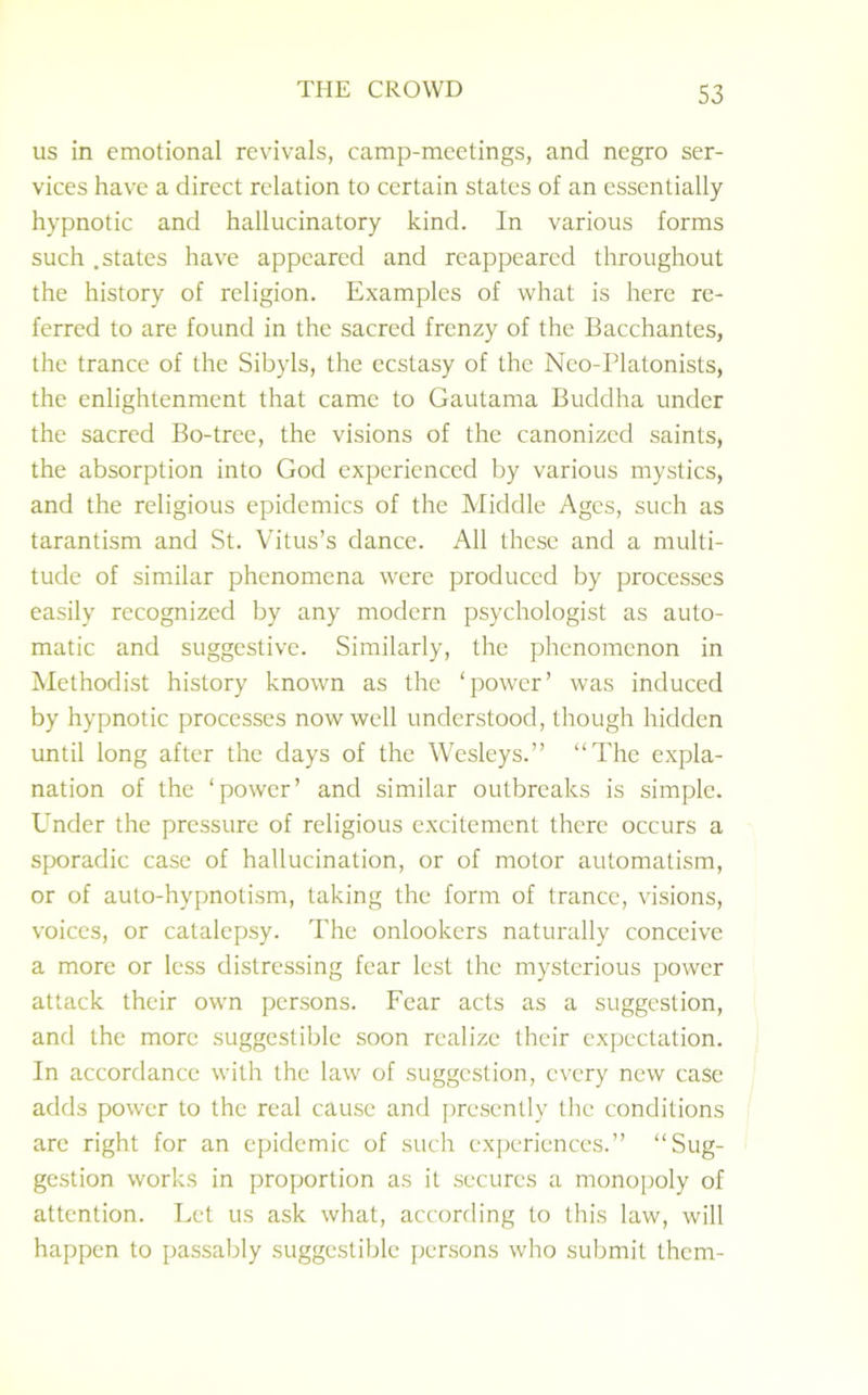 us in emotional revivals, camp-meetings, and negro ser- vices have a direct relation to certain states of an essentially hypnotic and hallucinatory kind. In various forms such .states have appeared and reappeared throughout the history of religion. Examples of what is here re- ferred to are found in the sacred frenzy of the Bacchantes, the trance of the Sibyls, the ecstasy of the Neo-Platonists, the enlightenment that came to Gautama Buddha under the sacred Bo-tree, the visions of the canonized saints, the absorption into God experienced by various mystics, and the religious epidemics of the Middle Ages, such as tarantism and St. Vitus’s dance. All these and a multi- tude of similar phenomena were produced by processes easily recognized by any modern psychologist as auto- matic and suggestive. Similarly, the phenomenon in Methodist history known as the ‘power’ was induced by hypnotic processes now well understood, though hidden until long after the days of the Wesleys.” “The expla- nation of the ‘power’ and similar outbreaks is simple. Under the pressure of religious excitement there occurs a sporadic case of hallucination, or of motor automatism, or of auto-hypnotism, taking the form of trance, visions, voices, or catalepsy. The onlookers naturally conceive a more or less distressing fear lest the mysterious power attack their own persons. Fear acts as a suggestion, and the more suggestible soon realize their expectation. In accordance with the law of suggestion, every new case adds power to the real cause and presently the conditions are right for an epidemic of such experiences.” “Sug- gestion works in proportion as it secures a monopoly of attention. Let us ask what, according to this law, will happen to passably suggestible persons who submit them-