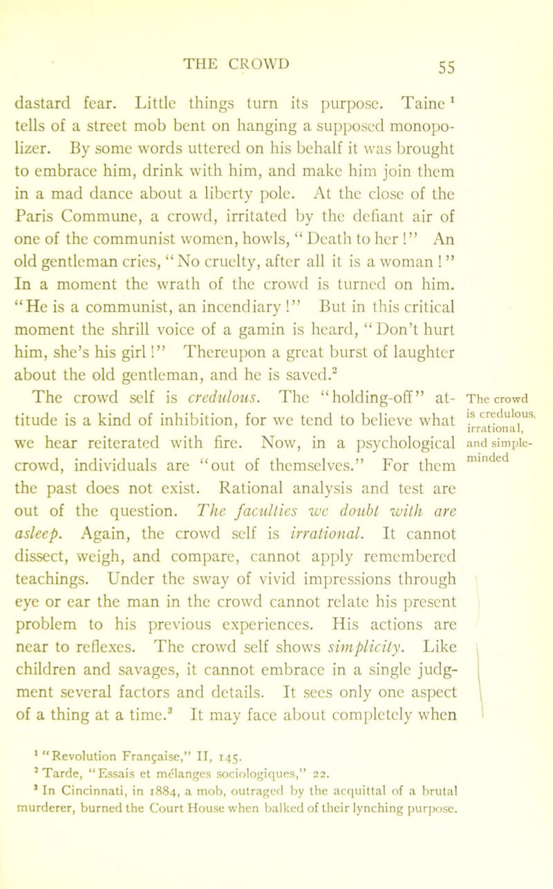 dastard fear. Little things turn its purpose. Taine1 tells of a street mob bent on hanging a supposed monopo- lizer. By some words uttered on his behalf it was brought to embrace him, drink with him, and make him join them in a mad dance about a liberty pole. At the close of the Paris Commune, a crowd, irritated by the defiant air of one of the communist women, howls, “ Death to her !” An old gentleman cries, “ No cruelty, after all it is a woman ! ” In a moment the wrath of the crowd is turned on him. “He is a communist, an incendiary !” But in this critical moment the shrill voice of a gamin is heard, “Don’t hurt him, she’s his girl!” Thereupon a great burst of laughter about the old gentleman, and he is saved.2 The crowd self is credulous. The “holding-off” at- titude is a kind of inhibition, for we tend to believe what we hear reiterated with fire. Now, in a psychological crowd, individuals are “out of themselves.” For them the past does not exist. Rational analysis and test are out of the question. The faculties we doubt with are asleep. Again, the crowd self is irrational. It cannot dissect, weigh, and compare, cannot apply remembered teachings. Under the sway of vivid impressions through eye or ear the man in the crowd cannot relate his present problem to his previous experiences. His actions are near to reflexes. The crowd self shows simplicity. Like children and savages, it cannot embrace in a single judg- ment several factors and details. It sees only one aspect of a thing at a time.3 It may face about completely when The crowd is credulous, irrational, and simple- minded 1 “Revolution Franjaise,” II, 145. 2 Tarde, “Essais et melanges sociologiques,” 22. 3 In Cincinnati, in 1884, a mob, outraged by the acquittal of a brutal murderer, burned the Court House when balked of their lynching purpose.