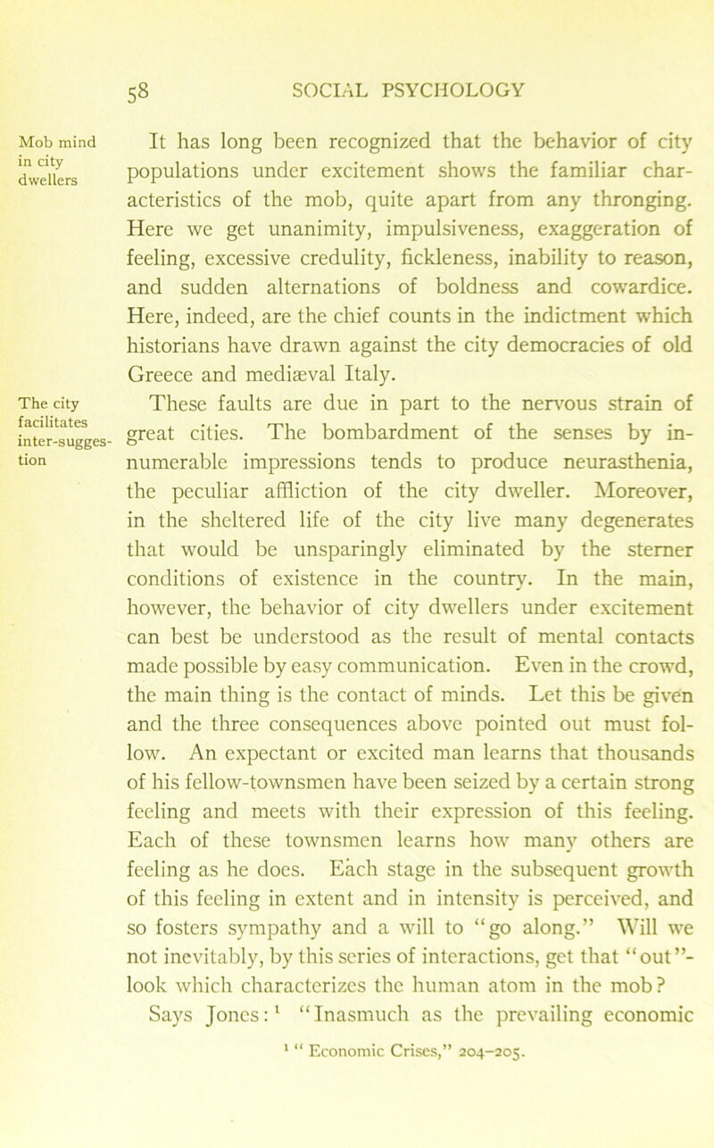 Mob mind in city dwellers The city facilitates inter-sugges- tion It has long been recognized that the behavior of city populations under excitement shows the familiar char- acteristics of the mob, quite apart from any thronging. Here we get unanimity, impulsiveness, exaggeration of feeling, excessive credulity, fickleness, inability to reason, and sudden alternations of boldness and cowardice. Here, indeed, are the chief counts in the indictment which historians have drawn against the city democracies of old Greece and mediaeval Italy. These faults are due in part to the nervous strain of great cities. The bombardment of the senses by in- numerable impressions tends to produce neurasthenia, the peculiar affliction of the city dweller. Moreover, in the sheltered life of the city live many degenerates that would be unsparingly eliminated by the sterner conditions of existence in the country. In the main, however, the behavior of city dwellers under excitement can best be understood as the result of mental contacts made possible by easy communication. Even in the crowd, the main thing is the contact of minds. Let this be given and the three consequences above pointed out must fol- low. An expectant or excited man learns that thousands of his fellow-townsmen have been seized by a certain strong feeling and meets with their expression of this feeling. Each of these townsmen learns how many others are feeling as he does. Each stage in the subsequent growth of this feeling in extent and in intensity is perceived, and so fosters sympathy and a will to “go along.” Will we not inevitably, by this series of interactions, get that “out”- look which characterizes the human atom in the mob ? Says Jones:1 “Inasmuch as the prevailing economic 1 “ Economic Crises,” 204-205.