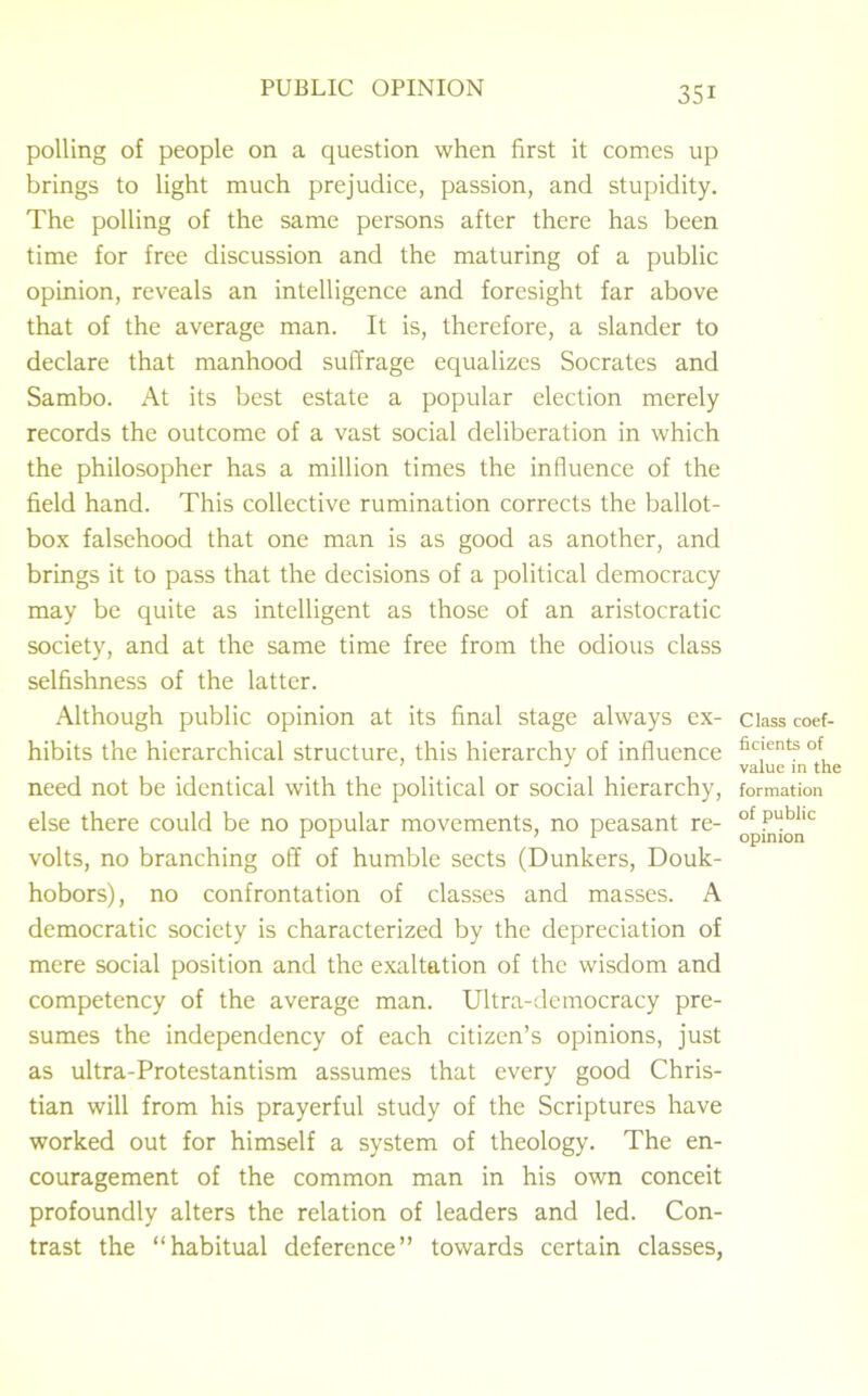 polling of people on a question when first it comes up brings to light much prejudice, passion, and stupidity. The polling of the same persons after there has been time for free discussion and the maturing of a public opinion, reveals an intelligence and foresight far above that of the average man. It is, therefore, a slander to declare that manhood suffrage equalizes Socrates and Sambo. At its best estate a popular election merely records the outcome of a vast social deliberation in which the philosopher has a million times the influence of the field hand. This collective rumination corrects the ballot- box falsehood that one man is as good as another, and brings it to pass that the decisions of a political democracy may be quite as intelligent as those of an aristocratic society, and at the same time free from the odious class selfishness of the latter. Although public opinion at its final stage always ex- hibits the hierarchical structure, this hierarchy of influence need not be identical with the political or social hierarchy, else there could be no popular movements, no peasant re- volts, no branching off of humble sects (Dunkers, Douk- hobors), no confrontation of classes and masses. A democratic society is characterized by the depreciation of mere social position and the exaltation of the wisdom and competency of the average man. Ultra-democracy pre- sumes the independency of each citizen’s opinions, just as ultra-Protestantism assumes that every good Chris- tian will from his prayerful study of the Scriptures have worked out for himself a system of theology. The en- couragement of the common man in his own conceit profoundly alters the relation of leaders and led. Con- trast the “habitual deference” towards certain classes, Class coef- ficients of value in the formation of public opinion