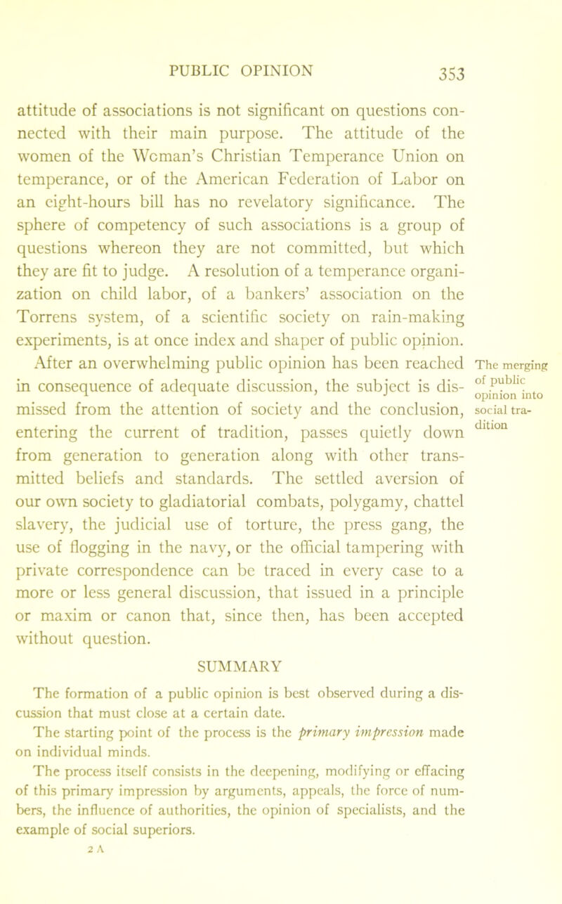 attitude of associations is not significant on questions con- nected with their main purpose. The attitude of the women of the Woman’s Christian Temperance Union on temperance, or of the American Federation of Labor on an eight-hours bill has no revelatory significance. The sphere of competency of such associations is a group of questions whereon they are not committed, but which they are fit to judge. A resolution of a temperance organi- zation on child labor, of a bankers’ association on the Torrens system, of a scientific society on rain-making experiments, is at once index and shaper of public opinion. After an overwhelming public opinion has been reached in consequence of adequate discussion, the subject is dis- missed from the attention of society and the conclusion, entering the current of tradition, passes quietly down from generation to generation along with other trans- mitted beliefs and standards. The settled aversion of our own society to gladiatorial combats, polygamy, chattel slavery, the judicial use of torture, the press gang, the use of flogging in the navy, or the official tampering with private correspondence can be traced in every case to a more or less general discussion, that issued in a principle or maxim or canon that, since then, has been accepted without question. SUMMARY The formation of a public opinion is best observed during a dis- cussion that must close at a certain date. The starting point of the process is the primary impression made on individual minds. The process itself consists in the deepening, modifying or effacing of this primary impression by arguments, appeals, the force of num- bers, the influence of authorities, the opinion of specialists, and the example of social superiors. 2 A The merging of public opinion into social tra- dition