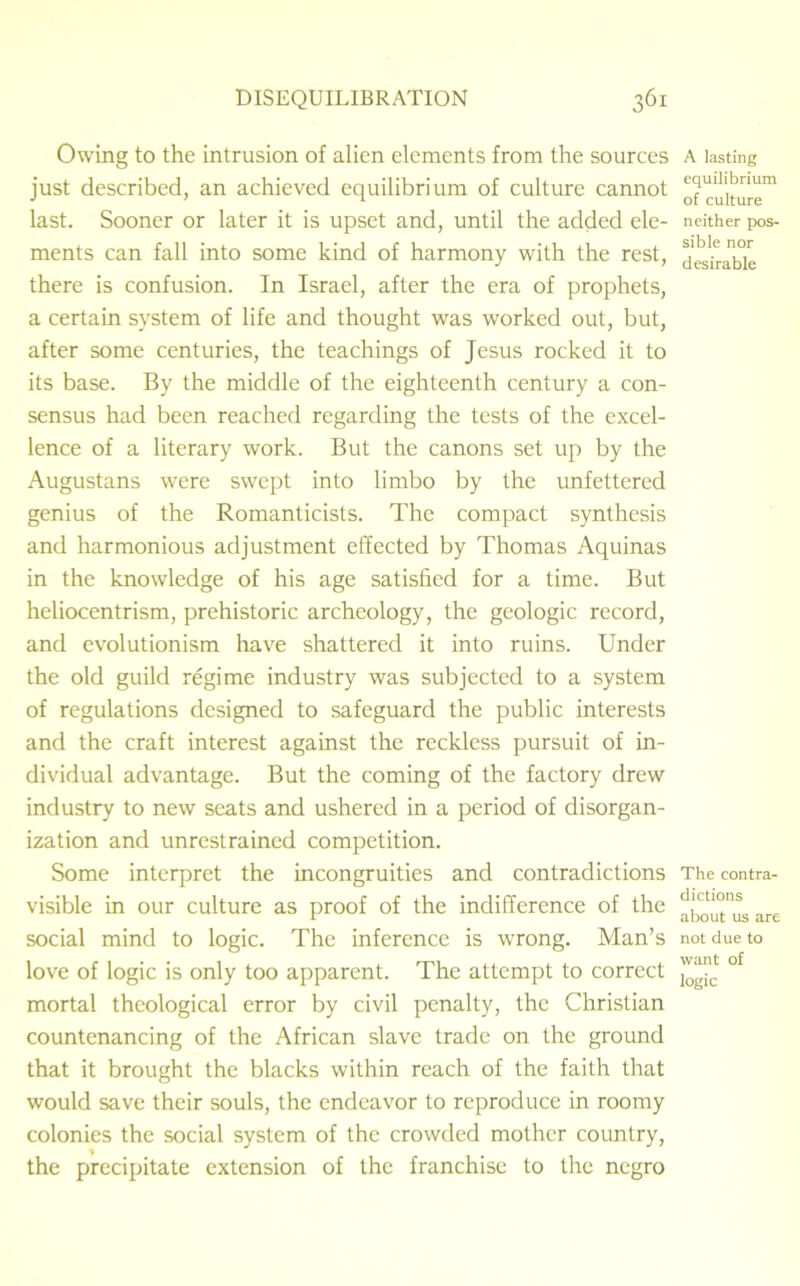 Owing to the intrusion of alien elements from the sources just described, an achieved equilibrium of culture cannot last. Sooner or later it is upset and, until the added ele- ments can fall into some kind of harmony with the rest, there is confusion. In Israel, after the era of prophets, a certain system of life and thought was worked out, but, after some centuries, the teachings of Jesus rocked it to its base. By the middle of the eighteenth century a con- sensus had been reached regarding the tests of the excel- lence of a literary work. But the canons set up by the Augustans were swept into limbo by the unfettered genius of the Romanticists. The compact synthesis and harmonious adjustment effected by Thomas Aquinas in the knowledge of his age satisfied for a time. But heliocentrism, prehistoric archeology, the geologic record, and evolutionism have shattered it into ruins. Under the old guild regime industry was subjected to a system of regulations designed to safeguard the public interests and the craft interest against the reckless pursuit of in- dividual advantage. But the coming of the factory drew industry to new seats and ushered in a period of disorgan- ization and unrestrained competition. Some interpret the incongruities and contradictions visible in our culture as proof of the indifference of the social mind to logic. The inference is wrong. Man’s love of logic is only too apparent. The attempt to correct mortal theological error by civil penalty, the Christian countenancing of the African slave trade on the ground that it brought the blacks within reach of the faith that would save their souls, the endeavor to reproduce in roomy colonies the social system of the crowded mother country, the precipitate extension of the franchise to the negro A lasting equilibrium of culture neither pos- sible nor desirable The contra- dictions about us are not due to want of logic