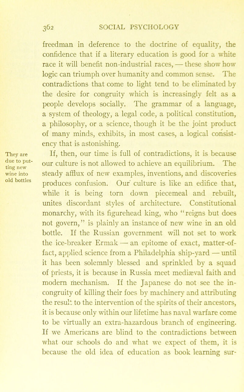 They are due to put- ting new wine into old bottles freedman in deference to the doctrine of equality, the confidence that if a literary education is good for a white race it will benefit non-industrial races, — these show how logic can triumph over humanity and common sense. The contradictions that come to light tend to be eliminated by the desire for congruity which is increasingly felt as a people develops socially. The grammar of a language, a system of theology, a legal code, a political constitution, a philosophy, or a science, though it be the joint product of many minds, exhibits, in most cases, a logical consist- ency that is astonishing. If, then, our time is full of contradictions, it is because our culture is not allowed to achieve an equilibrium. The steady afflux of new examples, inventions, and discoveries produces confusion. Our' culture is like an edifice that, while it is being torn down piecemeal and rebuilt, unites discordant styles of architecture. Constitutional monarchy, with its figurehead king, who “reigns but does not govern,” is plainly an instance of new wine in an old bottle. If the Russian government will not set to work the ice-breaker Ermak — an epitome of exact, matter-of- fact, applied science from a Philadelphia ship-yard — until it has been solemnly blessed and sprinkled by a squad of priests, it is because in Russia meet mediaeval faith and modern mechanism. If the Japanese do not see the in- congruity of killing their foes by machinery and attributing the result to the intervention of the spirits of their ancestors, it is because only within our lifetime has naval warfare come to be virtually an extra-hazardous branch of engineering. If we Americans are blind to the contradictions between what our schools do and what we expect of them, it is because the old idea of education as book learning sur-