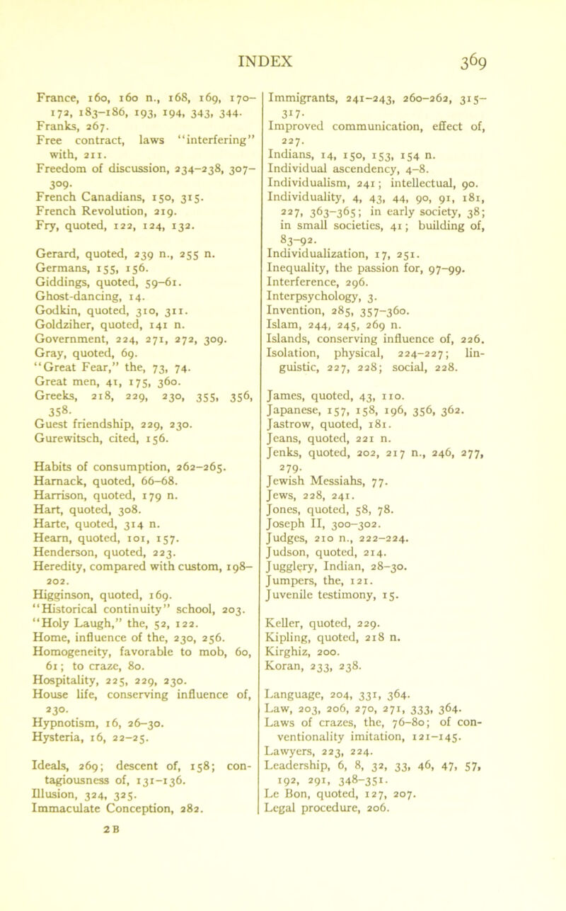 France, 160, 160 n., 168, 169, 170- i72. 183-186, 193, 194, 343, 344. Franks, 267. Free contract, laws “interfering” with, an. Freedom of discussion, 234-238, 307- 3°9- French Canadians, 150, 315. French Revolution, 219. Fry, quoted, 122, 124, 132. Gerard, quoted, 239 n., 255 n. Germans, 155, 156. Giddings, quoted, 59-61. Ghost-dancing, 14. Godkin, quoted, 310, 311. Goldziher, quoted, 141 n. Government, 224, 271, 272, 309. Gray, quoted, 69. “Great Fear,” the, 73, 74. Great men, 41, 175, 360. Greeks, 218, 229, 230, 355, 356, 358. Guest friendship, 229, 230. Gurewitsch, cited, 156. Habits of consumption, 262-265. Hamack, quoted, 66-68. Harrison, quoted, 179 n. Hart, quoted, 308. Harte, quoted, 314 n. Hearn, quoted, 101, 157. Henderson, quoted, 223. Heredity, compared with custom, 198- 202. Higginson, quoted, 169. “Historical continuity” school, 203. “Holy Laugh,” the, 52, 122. Home, influence of the, 230, 256. Homogeneity, favorable to mob, 60, 61; to craze, 80. Hospitality, 225, 229, 230. House life, conserving influence of, 230- Hypnotism, 16, 26-30. Hysteria, 16, 22-25. Ideals, 269; descent of, 158; con- tagiousness of, 131-136. Illusion, 324, 325. Immaculate Conception, 282. Immigrants, 241-243, 260-262, 315— 3i7- Improved communication, effect of, 227. Indians, 14, 150, 153, 154 n. Individual ascendency, 4-8. Individualism, 241; intellectual, 90. Individuality, 4, 43, 44, 90, 91, 181, 227, 363-365; in early society, 38; in small societies, 41; building of, 83-92. Individualization, 17, 251. Inequality, the passion for, 97-99. Interference, 296. Interpsychology, 3. Invention, 285, 357-360. Islam, 244, 245, 269 n. Islands, conserving influence of, 226. Isolation, physical, 224-227; lin- guistic, 227, 228; social, 228. James, quoted, 43, no. Japanese, 157, 158, 196, 356, 362. Jastrow, quoted, 181. Jeans, quoted, 221 n. Jenks, quoted, 202, 217 n., 246, 277, 279. Jewish Messiahs, 77. Jews, 228, 241. Jones, quoted, 58, 78. Joseph II, 300-302. Judges, 210 n., 222-224. Judson, quoted, 214. Jugglery, Indian, 28-30. Jumpers, the, 121. Juvenile testimony, 15. Keller, quoted, 229. Kipling, quoted, 218 n. Kirghiz, 200. Koran, 233, 238. Language, 204, 331, 364. Law, 203, 206, 270, 271, 333, 364. Laws of crazes, the, 76-80; of con- ventionality imitation, 121-145. Lawyers, 223, 224. Leadership, 6, 8, 32, 33, 46, 47, 57, 192, 291, 348-351. Le Bon, quoted, 127, 207. Legal procedure, 206. 2 B