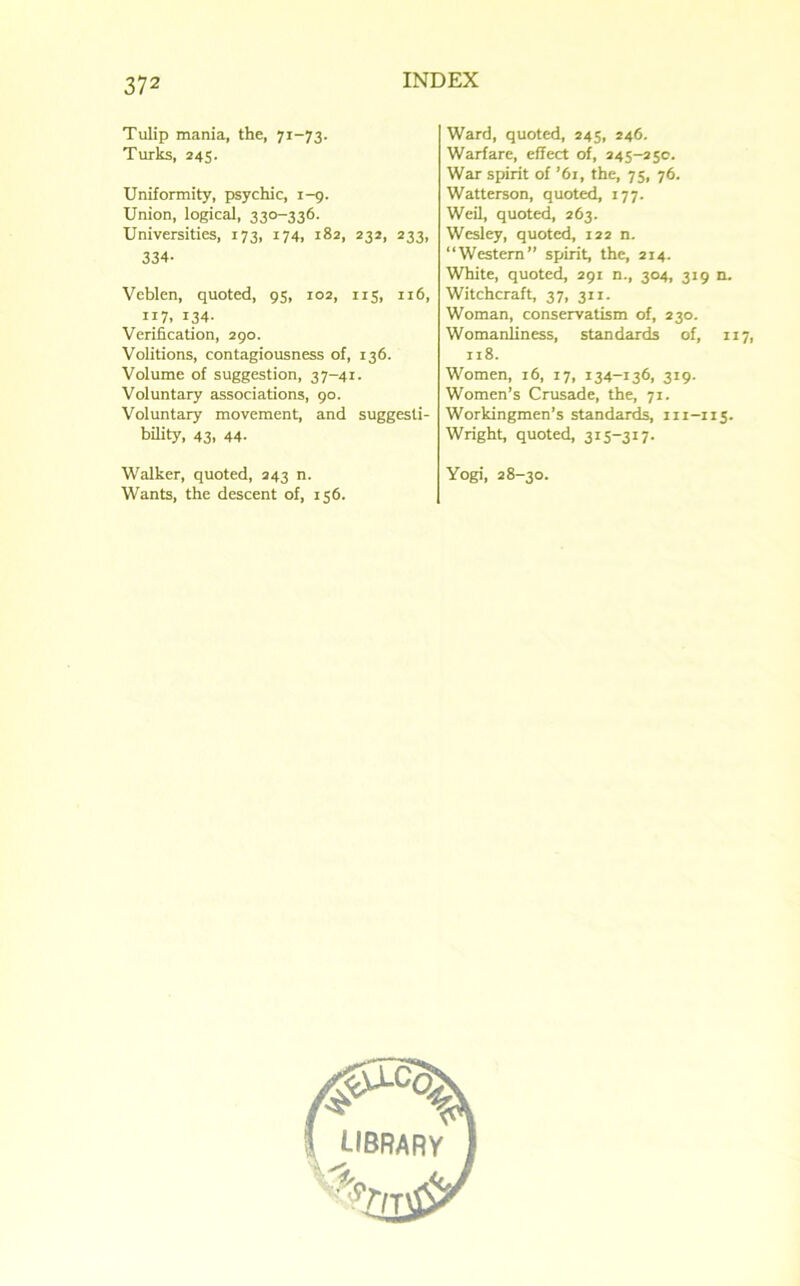 Tulip mania, the, 71-73. Turks, 245. Uniformity, psychic, i-g. Union, logical, 330-336. Universities, 173, 174, 182, 232, 233, 334- Veblen, quoted, 95, ro2, 115, ir6, 117. 134- Verification, 290. Volitions, contagiousness of, 136. Volume of suggestion, 37-41. Voluntary associations, 90. Voluntary movement, and suggesti- bility, 43, 44. Walker, quoted, 243 n. Wants, the descent of, 156. Ward, quoted, 245, 246. Warfare, effect of, 245-250. War spirit of ’61, the, 75, 76. Watterson, quoted, 177. Weil, quoted, 263. Wesley, quoted, 122 n. “Western” spirit, the, 214. White, quoted, 291 n., 304, 319 n. Witchcraft, 37, 311. Woman, conservatism of, 230. Womanliness, standards of, 117, 118. Women, 16, 17, 134-136, 3*9- Women’s Crusade, the, 71. Workingmen’s standards, 111-115. Wright, quoted, 315-317. Yogi, 28-30.