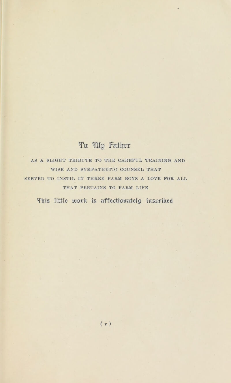 Tu HUi) Fatlrcr AS A SLIGHT TRIBUTE TO THE CAREFUL TRAINING AND WISE AND SYMPATHETIC COUNSEL THAT SERVED TO INSTIL IN THREE FARM BOYS A LOVE FOR ALL THAT PERTAINS TO FARM LIFE Tlris littlB iMork is affTctinnatBlg inscrtbBtl