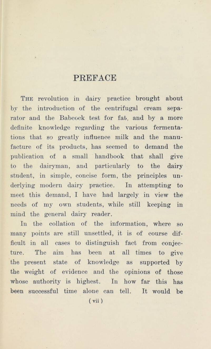 PREFACE The revolution in dairy practice brought about by the introduction of the centrifugal cream sepa- rator and the Babcock test for fat, and by a more definite knowledge regarding the various fermenta- tions that so greatly influence milk and the manu- facture of its products, has seemed to demand the publication of a small handbook that shall give to the dairyman, and particularly to the dairy student, in simple, concise form, the principles un- derlying modern dairy practice. In attempting to meet this demand, I have had largely in view the needs of my own students, while still keeping in mind the general dairy reader. In the collation of the information, where so many points are still unsettled, it is of course dif- ficult in all cases to distinguish fact from conjec- ture. The aim has been at all times to give the present state of knowledge as supported by the weight of evidence and the opinions of those whose authority is highest. In how far this has been successful time alone can tell. It would be
