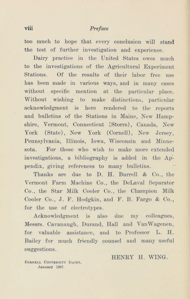 too much to hope that every conclusion will stand the test of further investigation and experience. Dairy practice in the United States owes much to the investigations of the Agricultural Experiment Stations. Of the results of their labor free use has been made in various ways, and in many cases without specific mention at the particular place. Without wishing to make distinctions, particular acknowledgment is here rendered to the reports and bulletins of the Stations in Maine, New Hamp- shii’e, Vermont, Connecticut (Storrs), Canada, New York (State), New York (Cornell), New Jersey, Pennsylvania, Illinois, Iowa, Wisconsin and Minne- sota. For those who wish to make more extended investigations, a bibliography is added in the Ap- pendix, giving references to many bulletins. Thanks are due to D. H. Burrell & Co., the Vermont Farm Machine Co., the DeLaval Separator Co., the Star Milk Cooler Co., the Champion Milk Cooler Co., J. F. Hodgkin, and F. B. Fargo & Co., for the use of electrotypes. Acknowledgment is also due my colleagues, Messrs. Cavanaugh, Durand, Hall and VanWagenen, for valuable assistance, and to Professor L. H. Bailey for much friendly counsel and many useful suggestions. HENRY H. WING. CoBNELi.1 University Dairy, January 1897.