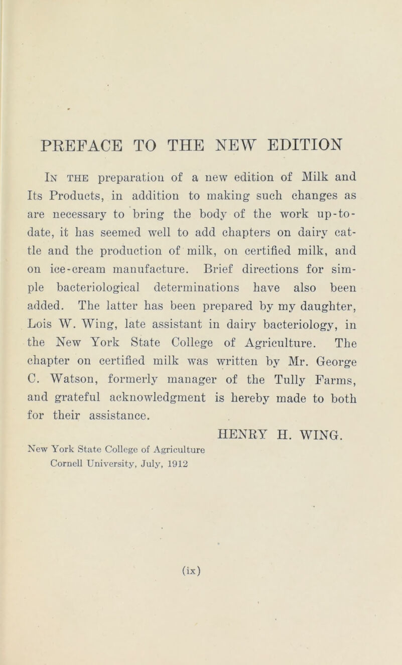 PREFACE TO THE NEW EDITION In the preparation of a new edition of Milk and Its Products, in addition to making such changes as are necessary to bring the body of the work up-to- date, it has seemed well to add chapters on dairy cat- tle and the production of milk, on certified milk, and on ice-cream manufacture. Brief directions for sim- ple bacteriological determinations have also been added. The latter has been prepared by my daughter, Lois W. Wing, late assistant in dairy bacteriology, in the New York State College of Agriculture. The chapter on certified milk was written by Mr. George C. Watson, formerly manager of the Tully Farms, and grateful acknowledgment is hereby made to both for their assistance. HENRY H. WING. New York State College of Agriculture Cornell University, July, 1912