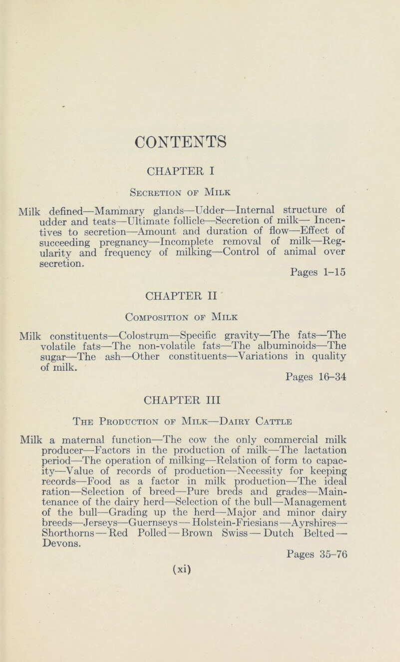 CONTENTS CHAPTER I Secretion of Milk Milk defined—Mammary glands—Udder—Internal structure of udder and teats—Ultimate follicle—Secretion of milk— Incen- tives to secretion—Amount and duration of flow—Effect of succeeding pregnancy—Incomplete removal of milk—Reg- ularity and frequency of milking—Control of animal over secretion. Pages 1-15 CHAPTER II' Composition of Milk Milk constituents—Colostrum—Specific gravity—The fats—The volatile fats—The non-volatile fats—The albuminoids—The sugar—The ash—Other constituents—Variations in quality of milk. Pages 16-34 CHAPTER III The Production of Milk—Dairy Cattle Milk a maternal function—The cow the only commercial milk producer—Factors in the production of milk—The lactation period—The operation of milking—Relation of form to capac- ity—Value of records of production—Necessity for keeping records—Food as a factor in milk production—The ideal ration—Selection of breed—Pure breds and grades—Main- tenance of the dairy herd—Selection of the bull—Management of the bull—Grading up the herd—Major and minor dairy breeds—Jerseys—Guernseys—Holstein-Friesians—Ayrshires— Shorthorns—Red Polled — Brown Swiss—Dutch Belted — Devons.