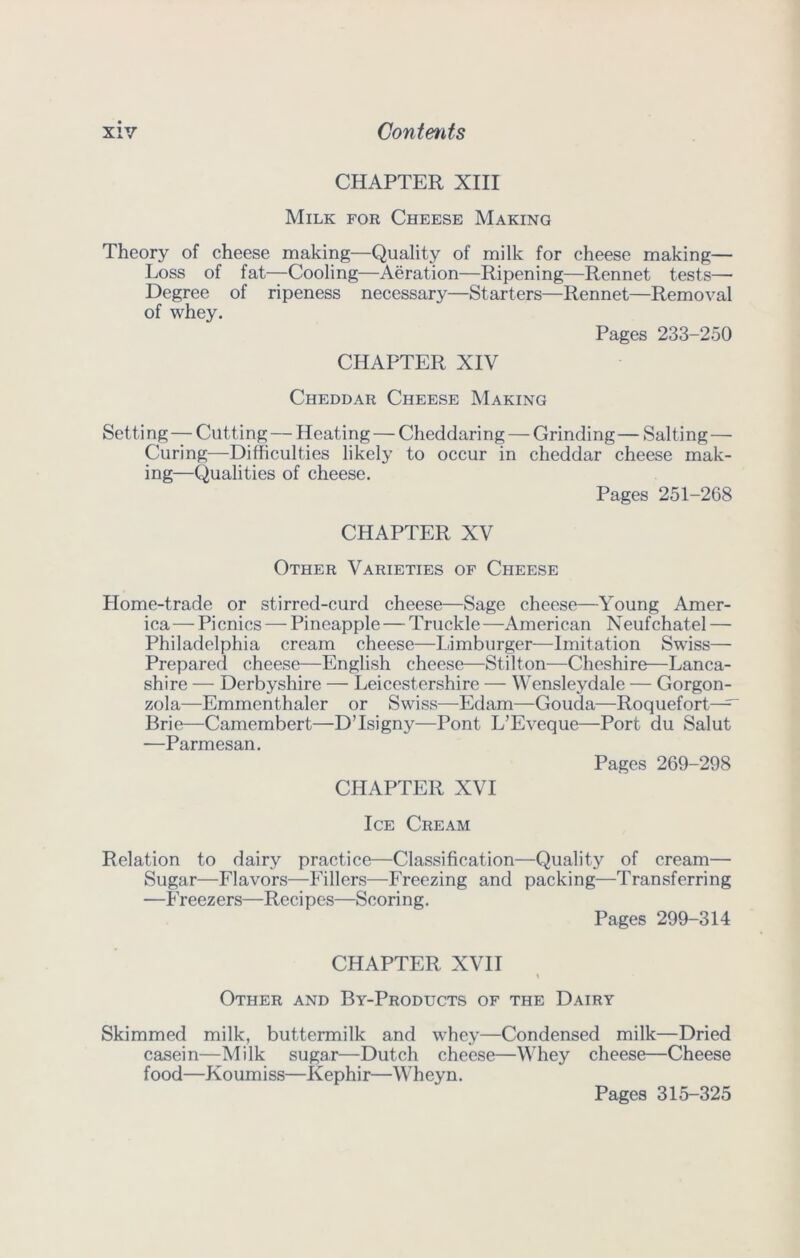 CHAPTER XIII Milk for Cheese Making Theory of cheese making—Quality of milk for cheese making— Loss of fat—Cooling—Aeration—Ripening—Rennet tests— Degree of ripeness necessary—Starters—Rennet—Removal of whey. Pages 233-250 CHAPTER XIV Cheddar Cheese Making Setting—Cutting — Heating — Cheddaring — Grinding— Salting— Curing—Difficulties likely to occur in cheddar cheese mak- ing—Qualities of cheese. Pages 251-268 CHAPTER XV Other Varieties of Cheese Home-trade or stirred-curd cheese—Sage cheese—Young Amer- ica— Picnics — Pineapple — Truckle —American Neufchatel — Philadelphia cream cheese—I.imburger—Imitation Swiss— Prepared cheese—English cheese—Stilton—Cheshire—Lanca- shire — Derbyshire — Leicestershire — Wensleydale — Gorgon- zola—Emmenthaler or Swiss—Edam—Gouda—Roquefort^^ Brie—Camembert—D’Isigny—Pont L’Eveque—Port du Salut —Parmesan. Pages 269-298 CHAPTER XVI Ice Cream Relation to dairy practice—Classification—Quality of cream— Sugar—Flavors—Fillers—Freezing and packing—Transferring —Freezers—Reci pcs—Scoring. Pages 299-314 CHAPTER XVII Other and By-Products of the Dairy Skimmed milk, buttermilk and whey—Condensed milk—Dried casein—Milk sugar—Dutch cheese—Whey cheese—Cheese f ood—Koum i ss—Kephi r—Wh ey n. Pages 315-325