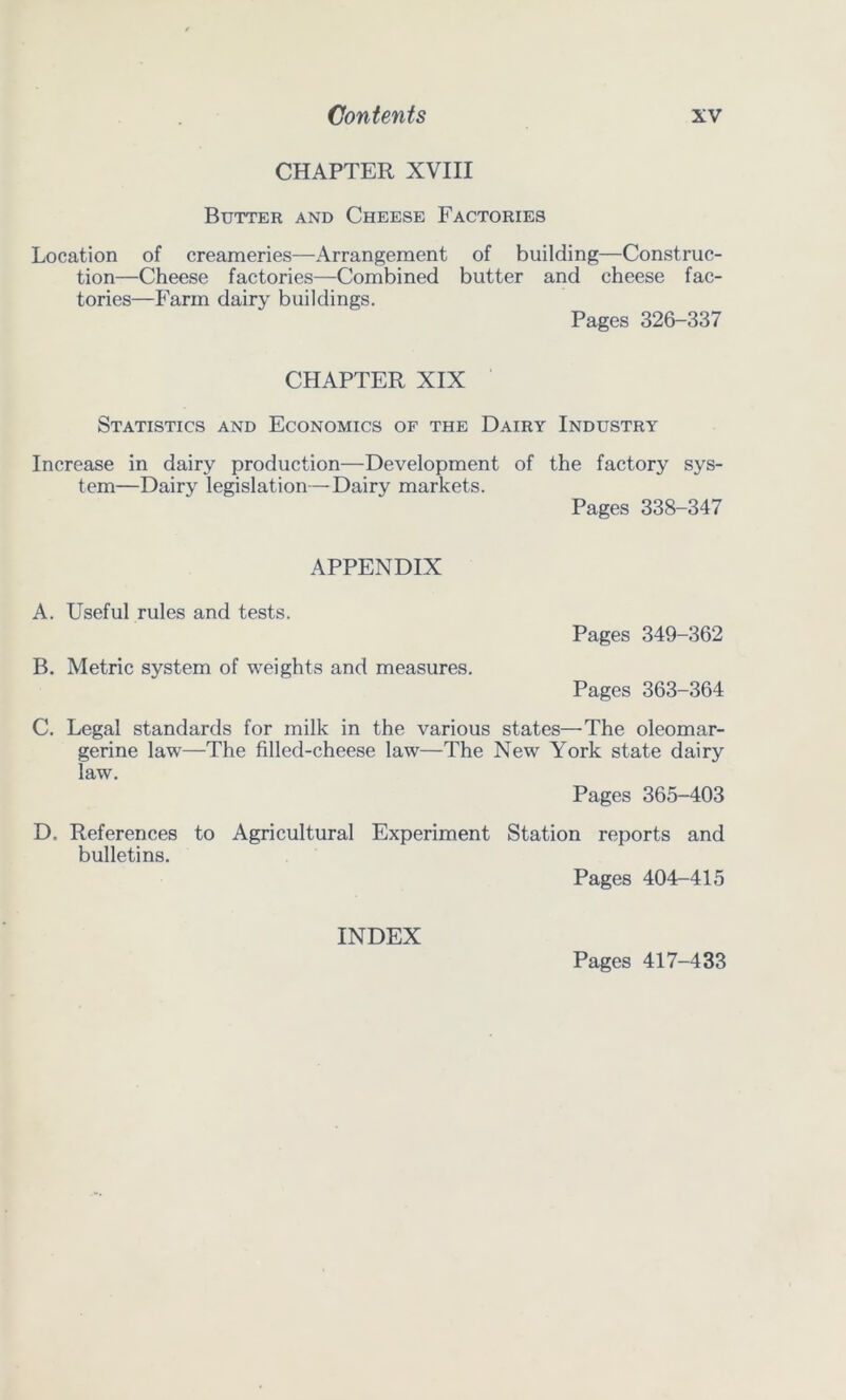 CHAPTER XVIII Butter and Cheese Factories Location of creameries—Arrangement of building—Construc- tion—Cheese factories—Combined butter and cheese fac- tories—Farm dairy buildings. Pages 326-337 CHAPTER XIX Statistics and Economics of the Dairy Industry Increase in dairy production—Development of the factory sys- tem—Dairy legislation—Dairy markets. Pages 338-347 APPENDIX A. Useful rules and tests. Pages 349-362 B. Metric system of weights and measures. Pages 363-364 C. Legal standards for milk in the various states—The oleomar- gerine law—The filled-cheese law—The New York state dairy law. Pages 365-403 D. References to Agricultural Experiment Station reports and bulletins. Pages 404-415 INDEX