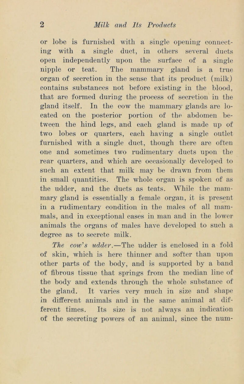 or lobe is furnished with a single opening eonnect- ing with a single duct, in others several ducts open independently upon the surface of a single nipple or teat. The inaniinary gland is a true organ of secretion in the sense that its product (milk) contains substances not before existing in the blood, that are formed during the process of secretion in the gland itself. In the cow the mammary glands are lo- cated on the posterior portion of the abdomen be- tween the hind legs, and each gland is made up of two lobes or quarters, each having a single outlet furnished with a single duct, though there are often one and sometimes two rudimentary ducts upon the rear quarters, and which are occasionally developed to such an extent that milk may be drawn from them in small quantities. The whole organ is spoken of as the udder, and the ducts as teats. While the mam- mary gland is essentially a female organ, it is present in a rudimentary condition in the males of all mam- mals, and in exceptional cases in man and in the lower animals the organs of males have developed to such a degree as to secrete milk. The cow^s udder.—The udder is enclosed in a fold of skin, which is here thinner and softer than upon other parts of the body, and is supported bj^ a band of fibrous tissue that springs from the median line of the body and extends through the whole substance of the gland. It varies very much in size and shape in different animals and in the same animal at dif- ferent times. Its size is not always an indication of the secreting powers of an animal, since the iium-