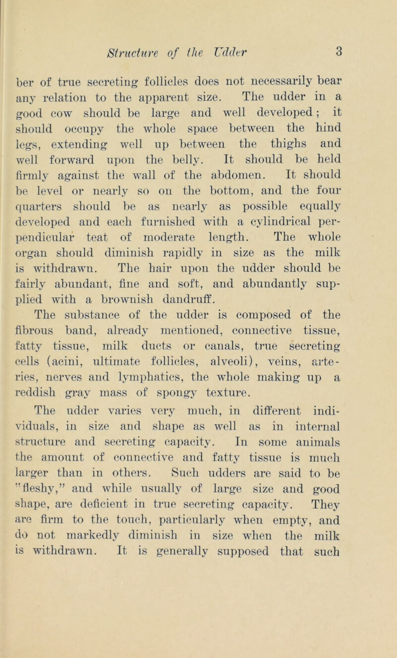 ber of true secreting follicles does not necessarily bear any relation to the apparent size. The udder in a good cow should be large and well developed; it should occupy the whole space between the hind legs, extending well up between the thighs and well forward upon the belly. It should be held firmly against the wall of the abdomen. It should be level or nearly so on the bottom, and the four quarters should be as nearly as possible equally developed and each furnished with a cylindrical per- pendicular teat of moderate length. The whole organ should diminish rapidly in size as the milk is withdrawn. The hair upon the udder should be fairly abundant, fine and soft, and abundantly sup- plied with a brownish dandruff. The substance of the udder is composed of the fibrous band, already mentioned, connective tissue, fatty tissue, milk ducts or canals, true secreting cells (acini, ultimate follicles, alveoli), veins, arte- ries, nerves and lymphatics, the whole making up a reddish gray mass of spongy texture. The udder varies very much, in different indi- viduals, in size and shape as well as in internal structure and secreting capacity. In some animals the amount of connective and fatty tissue is much larger than in others. Such udders are said to be fleshy,’’ and while usually of large size and good shape, are deficient in true secreting capacity. They are firm to the touch, particularly when empty, and do not markedly diminish in size when the milk is withdrawn. It is generally supposed that such