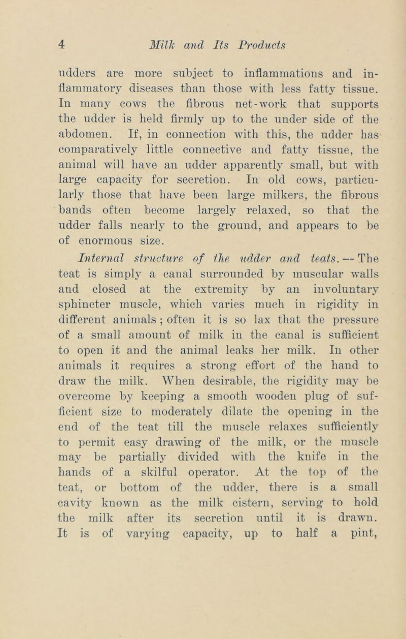 udders are more subject to inflammations and in- flammatory diseases than those with less fatty tissue. In many cows the fibrous net-work that supports the udder is held firmly up to the under side of the abdomen. If, in connection with this, the udder has comparatively little connective and fatty tissue, the animal will have an udder apparently small, but with large capacity for secretion. In old cows, particu- larly those that have been large milkers, the fibrous bands often become largely relaxed, so that the udder falls nearly to the ground, and appears to be of enormous size. Internal structure of the udder and teats. — The teat is simply a canal surrounded by muscular walls and closed at the extremity by an involuntary sphincter muscle, which varies much in rigidity in different animals ; often it is so lax that the pressure of a small amount of milk in the canal is sufficient to open it and the animal leaks her milk. In other animals it requires a strong effort of the hand to draw the milk. When desirable, the rigidity may be overcome by keeping a smooth wooden plug of suf- ficient size to moderately dilate the opening in the end of the teat till the muscle relaxes sufficiently to permit easy drawing of the milk, or the muscle may be partially divided with the knife in the hands of a skilful operator. At the top of the teat, or bottom of the udder, there is a small cavity known as the milk cistern, serving to hold the milk after its secretion until it is drawn. It is of varying capacity, up to half a pint,