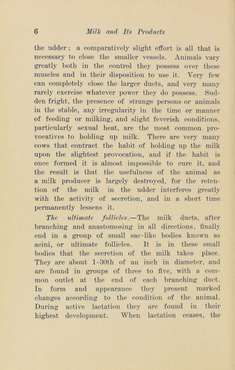 the udder; a comparative!}^ slight effort is all that is necessary to close the smaller vessels. Animals vary greatly both in the control they possess over these muscles and in their disposition to use it. Very few can completely close the larger ducts, and very many rarely exercise whatever power they do possess. Sud- den fright, the presence of strange persons or animals in the stable, any irregularity in the time or manner of feeding or milking, and slight feverish conditions, particularly sexual heat, are the most common pro- vocatives to holding up milk. There are very many cows that contract the habit of holding up the milk upon the slightest provocation, and if the habit is once formed it is almost impossible to cure it, and the result is that the usefulness of the animal as a milk producer is largely destroyed, for the reten- tion of the milk in the udder interferes greatly with the activity of secretion, and in a short time permanently lessens it. The ultimate follicles.—The milk ducts, after branching and anastomosing in all directions, finally end in a group of small sac-like bodies known as acini, or ultimate follicles. It is in these small bodies that the secretion of the milk takes place. They are about l-30th of an inch in diameter, and are found in groups of three to five, with a com- mon outlet at the end of each branching duct. In form and appearance they present marked changes according to the condition of the animal. During active lactation they arc found in their highest development. When lactation ceases, the