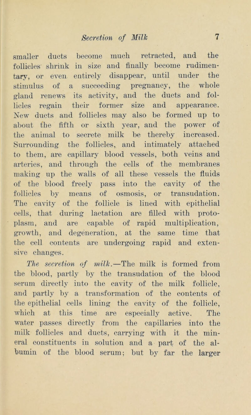 smaller duets become much retracted, and the follicles shrink in size and finally become rudimen- tary, or even entirely disappear, until under the stimulus of a succeeding pregnancy, the whole gland renews its activity, and the ducts and fol- licles regain their former size and appearance. New ducts and follicles may also be formed up to about the fifth or sixth year, and the power of the animal to secrete milk be thereby increased. Surrounding the follicles, and intimately attached to them, are capillary blood vessels, both veins and arteries, and through the cells of the membranes making up the walls of all these vessels the fluids of the blood freely pass into the cavity of the follicles by means of osmosis, or transudation. The cavity of the follicle is lined with epithelial cells, that during lactation are filled with proto- plasm, and are capable of rapid multiplication, growth, and degeneration, at the same time that the cell contents are undergoing rapid and exten- sive changes. The secretion of milk.—The milk is formed from the blood, partly by the transudation of the blood serum directly into the cavity of the milk follicle, and x>fii’fly by a transformation of the contents of the epithelial cells lining the cavity of the follicle, which at this time are especially active. The water passes directly from the capillaries into the milk follicles and ducts, carrying with it the min- eral constituents in solution and a i)art of the al- bumin of the blood serum; but by far the larger