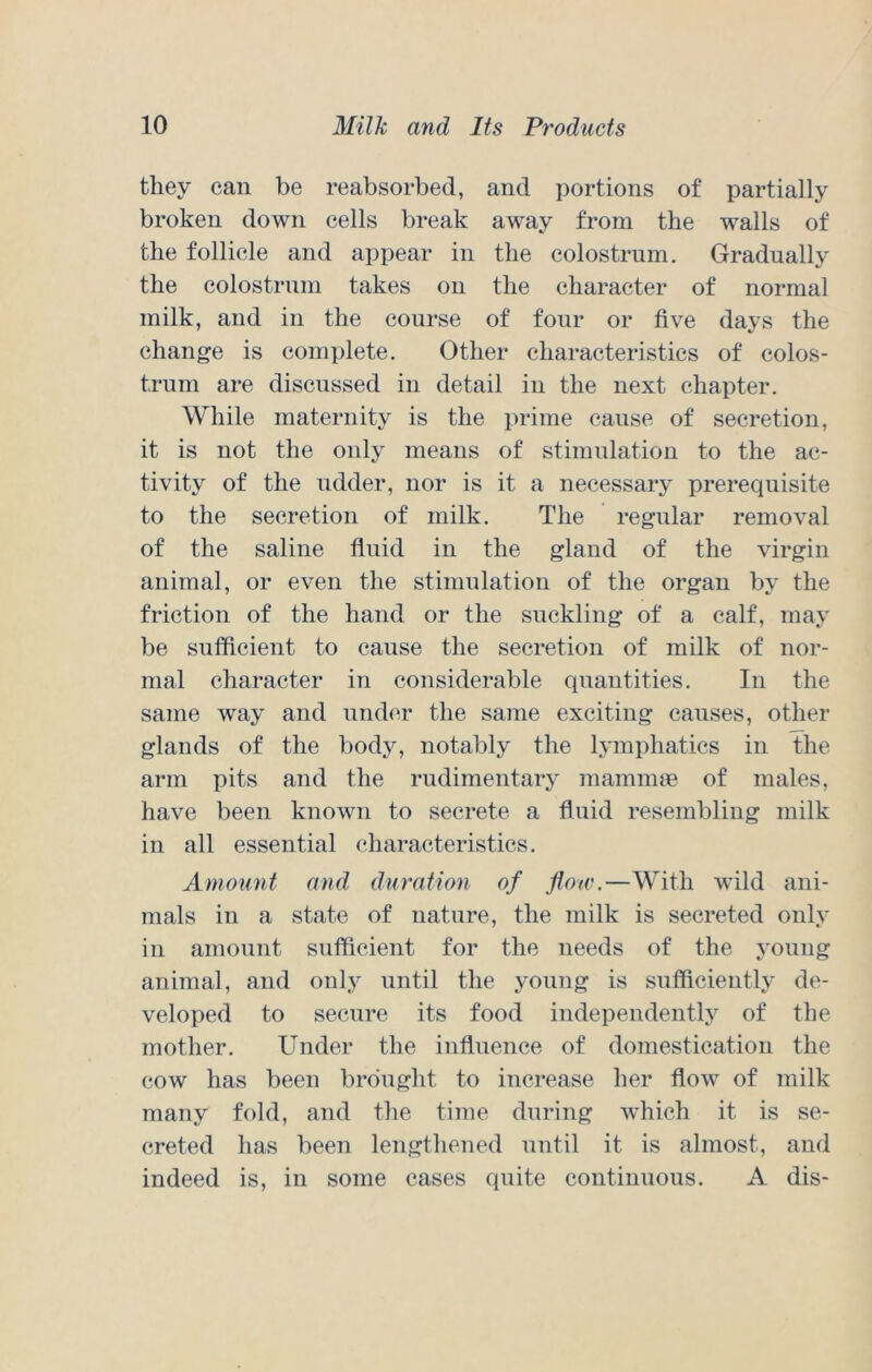 they can be reabsorbed, and portions of partially broken down cells break away from the walls of the follicle and appear in the colostrum. Gradually the colostrum takes on the character of normal milk, and in the course of four or five days the change is complete. Other characteristics of colos- trum are discussed in detail in the next chapter. While maternity is the prime cause of secretion, it is not the only means of stimulation to the ac- tivity of the udder, nor is it a necessary prerequisite to the secretion of milk. The regular removal of the saline fluid in the gland of the virgin animal, or even the stimulation of the organ by the friction of the hand or the suckling of a calf, may be sufficient to cause the secretion of milk of nor- mal character in considerable quantities. In the same way and under the same exciting causes, other glands of the body, notably the lymphatics in the arm pits and the rudimentary maminm of males, have been known to secrete a fluid resembling milk in all essential characteristics. Amount and duration of flow.—With wild ani- mals in a state of nature, the milk is secreted only in amount sufficient for the needs of the young animal, and only until the young is sufficiently de- veloped to secure its food independently of the mother. Under the influence of domestication the cow has been brought to increase her flow of milk many fold, and the time during which it is se- creted has been lengthened until it is almost, and indeed is, in some cases quite continuous. A dis-