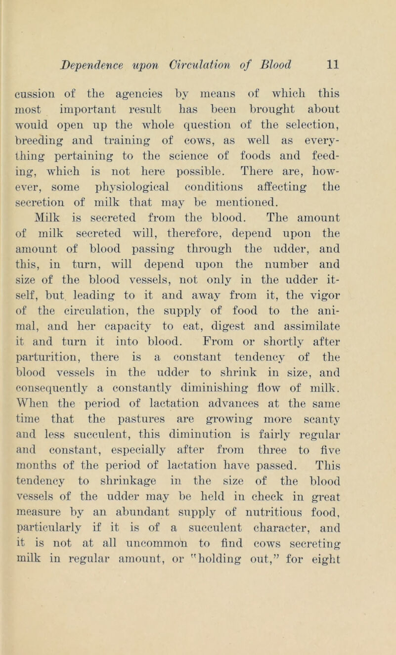 cussion of the agencies by means of which this most important result has been brought about would open up the whole cpiestion of the selection, breeding and training of cows, as well as every- thing pertaining to the science of foods and feed- ing, which is not here possible. There are, how- ever, some physiological conditions affecting the secretion of milk that may be mentioned. Milk is secreted from the blood. The amount of milk secreted will, therefore, depend upon the amount of blood passing through the udder, and this, in turn, will depend upon the number and size of the blood vessels, not only in the udder it- self, but, leading to it and away from it, the vigor of the circulation, the supply of food to the ani- mal, and her capacity to eat, digest and assimilate it and turn it into blood. From or shortly after parturition, there is a constant tendency of the blood vessels in the udder to shrink in size, and consequently a constantly diminishing flow of milk. When the period of lactation advances at the same time that the pastures are growing more scanty and less sncenlent, this diminution is fairly regular and constant, especially after from three to five months of the period of lactation have passed. This tendency to shrinkage in the size of the blood vessels of the udder may be held in check in great measure by an abundant supply of nutritions food, particularly if it is of a succulent character, and it is not at all uncommon to find cows secreting milk in regular amount, or holding out,” for eight