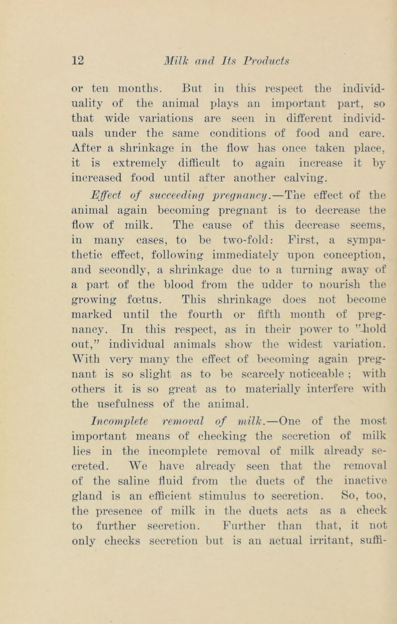 or ten nioiitlis. But in tliis respect tlie individ- uality of the animal plays an important part, so that wide variations are seen in different individ- uals under the same conditions of food and care. After a shrinkage in the flow has once taken place, it is extremely difficult to again increase it by increased food until after another calving. Effect of succeeding pregnancy.—The effect of the animal again becoming pregnant is to decrease the flow of milk. The cause of this decrease seems, in many cases, to be two-fold: First, a sympa- thetic effect, following immediately upon conception, and secondly, a shrinkage due to a turning away of a part of the blood from the udder to nourish the growing foetus. This shrinkage does not become marked until the fourth or fifth month of preg- nancy. In this respect, as in their power to liold out,” individual animals show the widest variation. With very many the effect of becoming again preg- nant is so slight as to be scarcely noticeable ; with others it is so great as to materially interfere with the nsefnlness of the animal. Incomplete removal of mill.—One of the most important means of checking the secretion of milk lies in the incomplete removal of milk already se- creted. We have already seen that the removal of the saline flnid from the ducts of the inactive gland is an efficient stimulus to secretion. So, too, the presence of milk in the ducts acts as a check to further secretion. Fin-ther than that, it not only cliecks secretion but is an actual irritant, suffi-