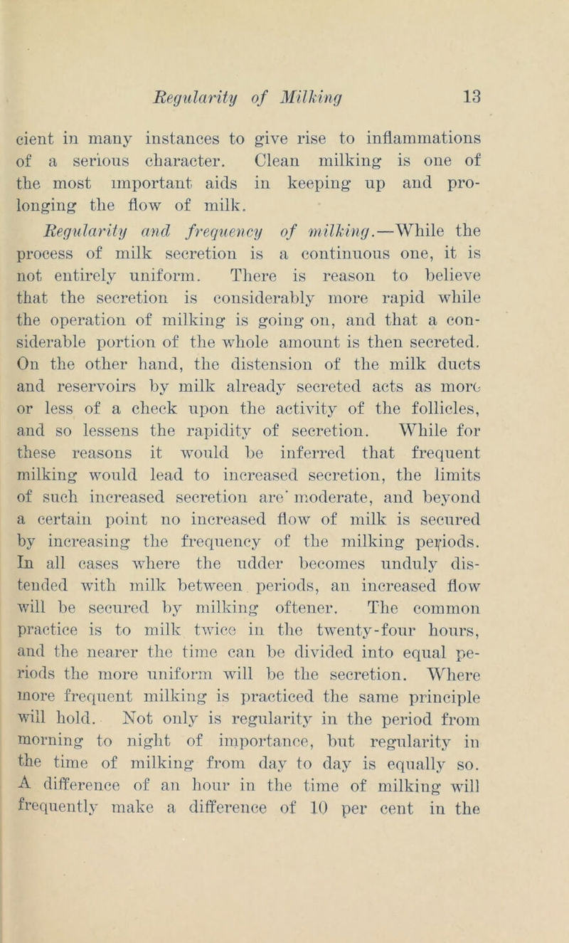 cient in many instances to give rise to inflammations of a serious character. Clean milking is one of the most important aids in keeping up and pro- longing the flow of milk. Regularity find frequency of milhing.—While the process of milk secretion is a continuous one, it is not entirely uniform. There is reason to believe that the secretion is consideralily more rapid while the operation of milking is going on, and that a con- siderable portion of the whole amount is then secreted. On the other hand, the distension of the milk ducts and reservoirs by milk already secreted acts as morc- or less of a cheek upon the activity of the follicles, and so lessens the rapidity of secretion. While for these reasons it Avould be inferred that frequent milking would lead to increased secretion, the limits of such increased secretion are' moderate, and beyond a certain point no increased flow of milk is secured by increasing the frequency of the milking pei|’iods. In all cases where the udder becomes unduly dis- tended with milk between periods, an increased flow will be secured by milking oftener. The common practice is to milk twice in the twenty-four hours, and the nearer the time can be divided into equal pe- riods the more uniform will be the secretion. Where more frequent milking is practiced the same principle will hold. Not only is regularity in the period from morning to night of importance, but regularity in the time of milking from day to day is equally so. A difference of an hour in the time of milking will frequently make a difference of 10 per cent in the