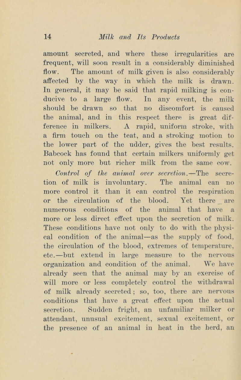 amount secreted, and where these irregularities are frequent, will soon result in a considerably diminished flow. The amount of milk given is also considerably affected by the way in which the milk is drawn. In general, it may be said that rapid milking is con- ducive to a large flow. In any event, the milk should be drawn so that no discomfort is caused the animal, and in this respect there is great dif- ference in milkers. A rapid, uniform stroke, with a firm touch on the teat, and a stroking motion to the lower part of the udder, gives the best results. Babcock has found that certain milkers uniformly get not only more but richer milk from the same cow. Conh’ol of the animal over secretion.—The secre- tion of milk is involuntary. The animal can no more control it than it can control the respiration or the circulation of the blood. Yet there _ are numerous conditions of the animal that have a more or less direct effect upon the secretion of milk. These conditions have not onlj to do with the physi- cal condition of the animal—as the supply of food, the circulation of the blood, extremes of temperature, etc.—but extend in lai'ge measure to the nervous organization and condition of the animal. We have already seen that the animal may by an exercise of will more or less completely control the withdi-awal of milk already secreted; so, too, there are nervous conditions that have a great effect upon the actual secretion. Sudden fright, an unfamiliar milker or attendant, unusual excitement, sexual excitement, or the presence of an animal in heat in the herd, an